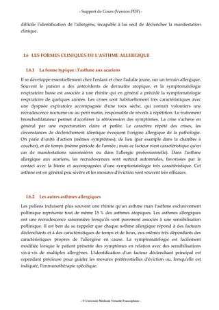 - Support de Cours (Version PDF) -
- © Université Médicale Virtuelle Francophone -
difficile l'identification de l'allergène, incapable à lui seul de déclencher la manifestation
clinique.
I.6 LES FORMES CLINIQUES DE L'ASTHME ALLERGIQUE
I.6.1 La forme typique : l'asthme aux acariens
Il se développe essentiellement chez l'enfant et chez l'adulte jeune, sur un terrain allergique.
Souvent le patient a des antécédents de dermatite atopique, et la symptomatologie
respiratoire basse est associée à une rhinite qui en général a précédé la symptomatologie
respiratoire de quelques années. Les crises sont habituellement très caractéristiques avec
une dyspnée expiratoire accompagnée d'une toux sèche, qui connaît volontiers une
recrudescence nocturne ou au petit matin, responsable de réveils à répétition. Le traitement
bronchodilatateur permet d'accélérer la rétrocession des symptômes. La crise s'achève en
général par une expectoration claire et perlée. Le caractère répété des crises, les
circonstances de déclenchement identique évoquent l'origine allergique de la pathologie.
On parle d'unité d'action (mêmes symptômes), de lieu (par exemple dans la chambre à
coucher), et de temps (même période de l'année ; mais ce facteur n'est caractéristique qu'en
cas de manifestations saisonnières ou dans l'allergie professionnelle). Dans l'asthme
allergique aux acariens, les recrudescences sont surtout automnales, favorisées par le
contact avec la literie et accompagnées d'une symptomatologie très caractéristique. Cet
asthme est en général peu sévère et les mesures d'éviction sont souvent très efficaces.
I.6.2 Les autres asthmes allergiques
Les pollens induisent plus souvent une rhinite qu'un asthme mais l'asthme exclusivement
pollinique représente tout de même 15 % des asthmes atopiques. Les asthmes allergiques
ont une recrudescence saisonnière lorsqu'ils sont purement associés à une sensibilisation
pollinique. Il est bon de se rappeler que chaque asthme allergique répond à des facteurs
déclenchants et à des caractéristiques de temps et de lieux, eux-mêmes très dépendants des
caractéristiques propres de l'allergène en cause. La symptomatologie est facilement
modifiée lorsque le patient présente des symptômes en relation avec des sensibilisations
vis-à-vis de multiples allergènes. L'identification d'un facteur déclenchant principal est
cependant précieuse pour guider les mesures préférentielles d'éviction ou, lorsqu'elle est
indiquée, l'immunothérapie spécifique.
 