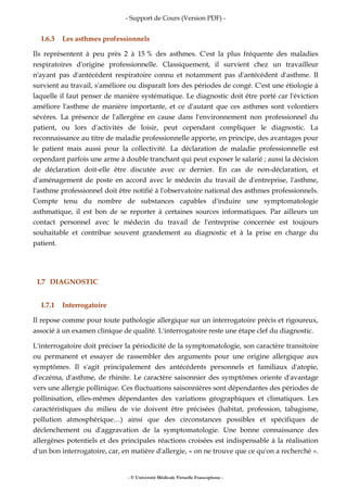 - Support de Cours (Version PDF) -
- © Université Médicale Virtuelle Francophone -
I.6.3 Les asthmes professionnels
Ils représentent à peu près 2 à 15 % des asthmes. C'est la plus fréquente des maladies
respiratoires d'origine professionnelle. Classiquement, il survient chez un travailleur
n'ayant pas d'antécédent respiratoire connu et notamment pas d'antécédent d'asthme. Il
survient au travail, s'améliore ou disparaît lors des périodes de congé. C'est une étiologie à
laquelle il faut penser de manière systématique. Le diagnostic doit être porté car l'éviction
améliore l'asthme de manière importante, et ce d'autant que ces asthmes sont volontiers
sévères. La présence de l'allergène en cause dans l'environnement non professionnel du
patient, ou lors d'activités de loisir, peut cependant compliquer le diagnostic. La
reconnaissance au titre de maladie professionnelle apporte, en principe, des avantages pour
le patient mais aussi pour la collectivité. La déclaration de maladie professionnelle est
cependant parfois une arme à double tranchant qui peut exposer le salarié ; aussi la décision
de déclaration doit-elle être discutée avec ce dernier. En cas de non-déclaration, et
d'aménagement de poste en accord avec le médecin du travail de d'entreprise, l'asthme,
l'asthme professionnel doit être notifié à l'observatoire national des asthmes professionnels.
Compte tenu du nombre de substances capables d'induire une symptomatologie
asthmatique, il est bon de se reporter à certaines sources informatiques. Par ailleurs un
contact personnel avec le médecin du travail de l'entreprise concernée est toujours
souhaitable et contribue souvent grandement au diagnostic et à la prise en charge du
patient.
I.7 DIAGNOSTIC
I.7.1 Interrogatoire
Il repose comme pour toute pathologie allergique sur un interrogatoire précis et rigoureux,
associé à un examen clinique de qualité. L'interrogatoire reste une étape clef du diagnostic.
L'interrogatoire doit préciser la périodicité de la symptomatologie, son caractère transitoire
ou permanent et essayer de rassembler des arguments pour une origine allergique aux
symptômes. Il s'agit principalement des antécédents personnels et familiaux d'atopie,
d'eczéma, d'asthme, de rhinite. Le caractère saisonnier des symptômes oriente d'avantage
vers une allergie pollinique. Ces fluctuations saisonnières sont dépendantes des périodes de
pollinisation, elles-mêmes dépendantes des variations géographiques et climatiques. Les
caractéristiques du milieu de vie doivent être précisées (habitat, profession, tabagisme,
pollution atmosphérique…) ainsi que des circonstances possibles et spécifiques de
déclenchement ou d'aggravation de la symptomatologie. Une bonne connaissance des
allergènes potentiels et des principales réactions croisées est indispensable à la réalisation
d'un bon interrogatoire, car, en matière d'allergie, « on ne trouve que ce qu'on a recherché ».
 
