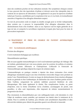 - Support de Cours (Version PDF) -
- © Université Médicale Virtuelle Francophone -
dans des conditions proches de leur utilisation normale. Des symptômes cliniques comme
la toux peuvent être des équivalents d'asthme et doivent savoir être interprétés dans le
contexte de ces épreuves de laboratoire. C'est également le cas pour les épreuves d'asthme
induit par l'exercice, sensibilisées par la respiration d'air sec et /ou froid, et éventuellement
associées à l'ingestion d'un allergène alimentaire suspect.
Un test de provocation orale en simple ou double aveugle peut se révéler indispensable,
dans certains cas, à prouver la responsabilité d'un allergène alimentaire dans le
déclenchement d'une crise d'asthme : dans ce cas, l'épreuve suit les règles générales de ce
type de test, et comporte la surveillance respiratoire évoquée plus haut pour les tests de
provocation respiratoire.
I.8 TRAITEMENT ET PRISE EN CHARGE DU PATIENT ASTHMATIQUE
ALLERGIQUE
I.8.1 Les traitements antiallergiques
Éviction des allergènes.
C'est le traitement étiologique par excellence.
Désensibilisation spécifique.
Elle est aussi appelée immunothérapie et c'est le seul traitement spécifique de l'allergie. Elle
est réalisée, généralement par voie sous-cutanée, pour les acariens, les pollens, et certaines
moisissures comme Alternaria et Cladosporium. L'efficacité et l'innocuité de
l'immunothérapie spécifique dépend du respect de certaines règles.
L'immunothérapie en pratique consiste à injecter des doses croissantes d'un extrait
allergénique standardisé jusqu'à une dose d'entretien renouvelée chaque mois pendant au
moins 3 ans. Potentiellement, il existe un risque de déclenchement d'une réaction allergique
locale ou générale et chez l'asthmatique, de déclencher des crises d'asthme parfois sévères.
Dans l'asthme, uniquement les patients stabilisés pourront bénéficier de cette
thérapeutique. Elle traite également la rhinite. Des complications locales, au point
d'injection, sous la forme d'érythème et/ou d'œdème, accompagnés de prurit, sont
possibles ; si elles sont importantes, elles imposent de réduire momentanément la
progression des doses.
Plus récemment, la désensibilisation par voie sublinguale/orale a été introduite et a fait
l'objet de nombreux essais contrôlés, qui montrent son intérêt dans le traitement de la
rhinite. Pour le contrôle de l'asthme, peu d'études sont actuellement disponibles et elles
doivent être réalisées pour obtenir des garanties quant à son efficacité et innocuité.
 