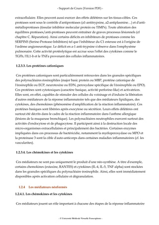 - Support de Cours (Version PDF) -
extracellulaire. Elles peuvent aussi exercer des effets délétères sur les tissus-cibles. Ces
protéases sont sous le contrôle d'antiprotéases (a1-antitrypsine, a2-antiplasmine…) et d'anti-
métalloprotéases (tissular inhibitor molecular protein ou TIMPs). Toute altération des
équilibres protéases/anti-protéases peuvent entraîner de graves processus lésionnels (cf
chapître C. Réparation). Ainsi certains déficits en inhibiteurs de protéases comme les
SERPINS (Serine-Protease-Inhibitors) tel que l'inhibiteur du C1 esterase est à l'origine de
l'œdème angioneurotique. Le déficit en a-1 anti-trypsine s'observe dans l'emphysème
pulmonaire. Cette activité protéolytique est accrue sous l'effet des cytokines comme le
TGFb, l'IL1-b et le TNFa provenant des cellules inflammatoires.
1.2.3.3. Les protéines cationiques
Ces protéines cationiques sont particulièrement retrouvées dans les granules spécifiques
des polynucléaires éosinophiles (major basic protein ou MBP, protéine cationique de
l'éosinophile ou ECP, neurotoxine ou EDN, peroxydase spécifique de l'éosinophile ou EPO).
Ces protéines sont cytotoxiques (caractère basique, activité perforine-like) et activatrices.
Elles sont, en effet, capables de stimuler des cellules du voisinage et d'induire la libération
d'autres médiateurs de la réponse inflammatoire tels que des médiateurs lipidiques, des
cytokines, des chemokines (phénomène d'amplification de la réaction inflammatoire). Ces
protéines basiques sont libérées après exocytose ou sécrétion. Leurs effets délétères ont
surtout été décrits dans le cadre de la réaction inflammatoire dans l'asthme allergique
(lésions de la muqueuse bronchique). Les polynucléaires neutrophiles exercent surtout des
activités d'endocytose et de phagocytose. Il participent ainsi à la destruction locale des
micro-organismes extracellulaires et principalement des bactéries. Certaines enzymes
impliquées dans ces processus de bactéricidie, notamment la myéloperoxydase ou MPO et
la proteinase 3 sont la cible d'auto-anticorps dans certaines maladies inflammatoires (cf. les
vascularites).
1.2.3.4. Les chémokines et les cytokines
Ces médiateurs ne sont pas uniquement le produit d'une néo-synthèse. A titre d'exemple,
certains chemokines (extaxine, RANTES) et cytokines (IL-4, IL-5, TNF alpha) sont stockées
dans les granules spécifiques du polynucléaire éosinophile. Ainsi, elles sont immédiatement
disponibles après activation cellulaire et dégranulation.
I.2.4 Les médiateurs néoformés
1.2.4.1. Les chémokines et les cytokines
Ces médiateurs jouent un rôle important à chacune des étapes de la réponse inflammatoire
- © Université Médicale Virtuelle Francophone -
 