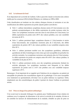 - Support de Cours (Version PDF) -
- © Université Médicale Virtuelle Francophone -
I.8.2 Le traitement de fond
Il est dépendant de la sévérité de l'asthme. Celle-ci peut être classée en fonction des critères
établis par les consensus GINA (Global INitiative on Asthma) en 1998 et 2002.
Cette classification est instituée sur des critères cliniques diurnes et nocturnes et sur des
modifications des débits expiratoires de pointe. Quatre paliers sont décrits :
Palier 1 : asthme intermittent, symptômes diurnes moins d'1 fois/semaine avec des
patients asymptomatiques et des débits expiratoires de pointe normaux entre les
crises. Les symptômes nocturnes sont très rares la nuit (moins de 2 fois/mois). Les
débits expiratoires de pointe sont à 80 % des valeurs prédites, avec une variabilité
de moins de 20 %.
Palier 2 : asthme persistant léger, symptômes diurnes à 1 fois/semaine et moins
d'une fois/semaine, des symptômes nocturnes plus de 2 fois/mois, des débits
expiratoires de pointe à 80 % des valeurs prédites et une variabilité comprise entre
20 et 30 %.
Palier 3 : asthme persistant modéré avec des symptômes quotidiens, utilisation
quotidienne de béta 2 mimétiques et des crises qui sont susceptibles de perturber les
activités normales. Les symptômes nocturnes sont présents plus de 2 fois/semaine.
Le débit expiratoire de pointe est compris entre 60 et 80 % des valeurs prédites, la
variabilité est de plus de 30 %.
Palier 4 : asthme persistant sévère, avec des symptômes permanents, limitant les
activités physiques. Les symptômes nocturnes sont fréquents et les débits
expiratoires de pointe sont £ à 60 % des prédites avec une variabilité toujours
supérieure à 30 %.
Remarques : Il est important de se rappeler qu'à l'intérieur de ces catégories, un patient est
susceptible de présenter des exacerbations aiguës de la pathologie. Il est aussi susceptible
avec traitement ou spontanément, d'évoluer vers un palier inférieur ou supérieur. Enfin,
simplement une des caractéristiques du palier 4 permet de classer l'asthme en persistant
sévère.
I.8.3 Prise en charge d'un patient asthmatique
C'est avant tout la nécessité d'éduquer les patients pour l'établissement d'une relation de
confiance avec le soignant, de déterminer et de suivre la sévérité de la maladie, d'éviter et
de contrôler les facteurs de déclenchement de la maladie, d'établir un plan de prise en
 