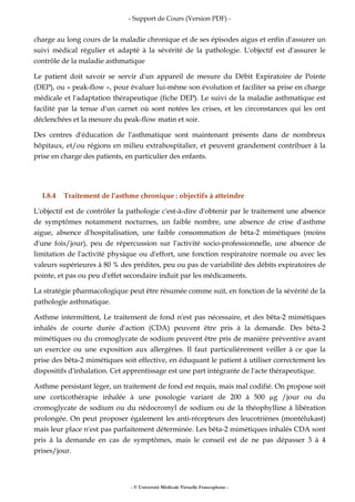 - Support de Cours (Version PDF) -
- © Université Médicale Virtuelle Francophone -
charge au long cours de la maladie chronique et de ses épisodes aigus et enfin d'assurer un
suivi médical régulier et adapté à la sévérité de la pathologie. L'objectif est d'assurer le
contrôle de la maladie asthmatique
Le patient doit savoir se servir d'un appareil de mesure du Débit Expiratoire de Pointe
(DEP), ou « peak-flow », pour évaluer lui-même son évolution et faciliter sa prise en charge
médicale et l'adaptation thérapeutique (fiche DEP). Le suivi de la maladie asthmatique est
facilité par la tenue d'un carnet où sont notées les crises, et les circonstances qui les ont
déclenchées et la mesure du peak-flow matin et soir.
Des centres d'éducation de l'asthmatique sont maintenant présents dans de nombreux
hôpitaux, et/ou régions en milieu extrahospitalier, et peuvent grandement contribuer à la
prise en charge des patients, en particulier des enfants.
I.8.4 Traitement de l'asthme chronique : objectifs à atteindre
L'objectif est de contrôler la pathologie c'est-à-dire d'obtenir par le traitement une absence
de symptômes notamment nocturnes, un faible nombre, une absence de crise d'asthme
aigue, absence d'hospitalisation, une faible consommation de bêta-2 mimétiques (moins
d'une fois/jour), peu de répercussion sur l'activité socio-professionnelle, une absence de
limitation de l'activité physique ou d'effort, une fonction respiratoire normale ou avec les
valeurs supérieures à 80 % des prédites, peu ou pas de variabilité des débits expiratoires de
pointe, et pas ou peu d'effet secondaire induit par les médicaments.
La stratégie pharmacologique peut être résumée comme suit, en fonction de la sévérité de la
pathologie asthmatique.
Asthme intermittent, Le traitement de fond n'est pas nécessaire, et des bêta-2 mimétiques
inhalés de courte durée d'action (CDA) peuvent être pris à la demande. Des bêta-2
mimétiques ou du cromoglycate de sodium peuvent être pris de manière préventive avant
un exercice ou une exposition aux allergènes. Il faut particulièrement veiller à ce que la
prise des bêta-2 mimétiques soit effective, en éduquant le patient à utiliser correctement les
dispositifs d'inhalation. Cet apprentissage est une part intégrante de l'acte thérapeutique.
Asthme persistant léger, un traitement de fond est requis, mais mal codifié. On propose soit
une corticothérapie inhalée à une posologie variant de 200 à 500 µg /jour ou du
cromoglycate de sodium ou du nédocromyl de sodium ou de la théophylline à libération
prolongée. On peut proposer également les anti-récepteurs des leucotriènes (montélukast)
mais leur place n'est pas parfaitement déterminée. Les bêta-2 mimétiques inhalés CDA sont
pris à la demande en cas de symptômes, mais le conseil est de ne pas dépasser 3 à 4
prises/jour.
 