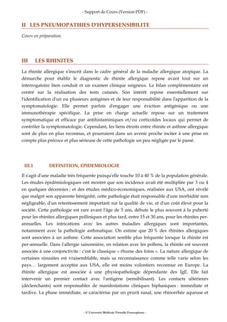 - Support de Cours (Version PDF) -
- © Université Médicale Virtuelle Francophone -
II LES PNEUMOPATHIES D'HYPERSENSIBILITE
Cours en préparation.
III LES RHINITES
La rhinite allergique s'inscrit dans le cadre général de la maladie allergique atopique. La
démarche pour établir le diagnostic de rhinite allergique repose avant tout sur un
interrogatoire bien conduit et un examen clinique soigneux. Le bilan complémentaire est
centré sur la réalisation des tests cutanés. Son intérêt repose essentiellement sur
l'identification d'un ou plusieurs antigènes et de leur responsabilité dans l'apparition de la
symptomatologie. Elle permet parfois d'engager une éviction antigénique ou une
immunothérapie spécifique. La prise en charge actuelle repose sur un traitement
symptomatique et efficace par antihistaminiques et/ou corticoïdes locaux qui permet de
contrôler la symptomatologie. Cependant, les liens étroits entre rhinite et asthme allergique
sont de plus en plus reconnus, et pourraient dans un avenir proche inciter à une prise en
compte plus précoce et plus sérieuse de cette pathologie un peu négligée par le passé.
III.1 DEFINITION, EPIDEMIOLOGIE
Il s'agit d'une maladie très fréquente puisqu'elle touche 10 à 40 % de la population générale.
Les études épidémiologiques ont montré que son incidence avait été multipliée par 3 ou 4
en quelques décennies ; et des études médico-économiques, réalisées aux USA, ont révélé
que malgré son apparente bénignité, cette pathologie était responsable d'une morbidité non
négligeable, d'un retentissement important sur la qualité de vie, et d'un coût élevé pour la
société. Cette pathologie est rare avant l'âge de 5 ans, débute le plus souvent à la puberté
pour les rhinites allergiques polliniques et plus tard, entre 15 et 30 ans, pour les rhinites per-
annuelles. Les intrications avec les autres maladies allergiques sont importantes,
notamment avec la pathologie asthmatique. On estime que 20 % des rhinites allergiques
sont associées à un asthme. Cette association semble plus fréquente lorsque la rhinite est
per-annuelle. Dans l'allergie saisonnière, en relation avec les pollens, la rhinite est souvent
associée à une conjonctivite : c'est le classique « rhume des foins ». La nature allergique de
certaines sinusites est vraisemblable, mais sa reconnaissance comme telle varie selon les
pays… largement acceptée aux USA, elle est moins volontiers reconnue en Europe. La
rhinite allergique est associée à une physiopathologie dépendante des IgE. Elle fait
intervenir un premier contact avec l'antigène (sensibilisant). Les contacts ultérieurs
(déclenchants) sont responsables de manifestations cliniques biphasiques : immédiate et
tardive. La phase immédiate, se caractérise par un prurit nasal, une rhinorrhée aqueuse et
 