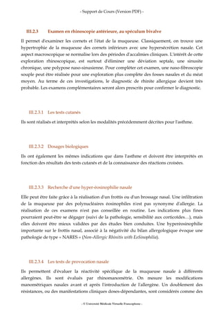 - Support de Cours (Version PDF) -
- © Université Médicale Virtuelle Francophone -
III.2.3 Examen en rhinoscopie antérieure, au spéculum bivalve
Il permet d'examiner les cornets et l'état de la muqueuse. Classiquement, on trouve une
hypertrophie de la muqueuse des cornets inférieurs avec une hypersécrétion nasale. Cet
aspect macroscopique se normalise lors des périodes d'accalmies cliniques. L'intérêt de cette
exploration rhinoscopique, est surtout d'éliminer une déviation septale, une sinusite
chronique, une polypose naso-sinusienne. Pour compléter cet examen, une naso-fibroscopie
souple peut être réalisée pour une exploration plus complète des fosses nasales et du méat
moyen. Au terme de ces investigations, le diagnostic de rhinite allergique devient très
probable. Les examens complémentaires seront alors prescrits pour confirmer le diagnostic.
III.2.3.1 Les tests cutanés
Ils sont réalisés et interprétés selon les modalités précédemment décrites pour l'asthme.
III.2.3.2 Dosages biologiques
Ils ont également les mêmes indications que dans l'asthme et doivent être interprétés en
fonction des résultats des tests cutanés et de la connaissance des réactions croisées.
III.2.3.3 Recherche d'une hyper-éosinophilie nasale
Elle peut être faite grâce à la réalisation d'un frottis ou d'un brossage nasal. Une infiltration
de la muqueuse par des polynucléaires éosinophiles n'est pas synonyme d'allergie. La
réalisation de ces examens n'est pas conseillée en routine. Les indications plus fines
pourraient peut-être se dégager (suivi de la pathologie, sensibilité aux corticoïdes…), mais
elles doivent être mieux validées par des études bien conduites. Une hyperéosinophilie
importante sur le frottis nasal, associé à la négativité du bilan allergologique évoque une
pathologie de type « NARES » (Non-Allergic Rhinitis with EoSinophilia).
III.2.3.4 Les tests de provocation nasale
Ils permettent d'évaluer la réactivité spécifique de la muqueuse nasale à différents
allergènes. Ils sont évalués par rhinomanométrie. On mesure les modifications
manométriques nasales avant et après l'introduction de l'allergène. Un doublement des
résistances, ou des manifestations cliniques doses-dépendantes, sont considérés comme des
 