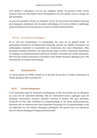 - Support de Cours (Version PDF) -
- © Université Médicale Virtuelle Francophone -
tests positifs et spécifiques vis-à-vis des antigènes utilisés. Ils peuvent rendre service
lorsqu'il existe une discordance entre l'interrogatoire, les tests cutanés et/ou le dosage des
IgE spécifiques.
Ils peuvent permettre d'éviter la réalisation de test de provocation bronchique beaucoup
plus dangereux notamment chez le patient asthmatique, et ils ont un intérêt en pathologie
professionnelle pour la reconnaissance au titre de maladie professionnelle.
III.2.3.5 Les examens radiologiques
Ils ne sont pas systématiques. La radiographie des sinus est en général inutile. La
participation sinusienne est effectivement fréquente, associée aux rhinites chroniques. Les
radiographies standards ne permettent pas l'exploration des sinus éthmoïdaux. Elles
permettent toutefois d'éliminer une rhino-sinusite aiguë évolutive, infectieuse, bactérienne
ou fongique. La tomodensitométrie permet de visualiser l'ensemble des cavités sinusiennes.
Elle n'est pas toujours nécessaire à l'inventaire d'une rhinite chronique allergique pure. Elle
doit précéder un examen endoscopique.
III.3 TRAITEMENTS
Le récent rapport de l'OMS a insisté sur la nécessité de prendre en charge correctement la
rhinite allergique dans la perspective.
III.3.1 Éviction allergénique
C'est la première étape du traitement antiallergique, et elle sous-entend que les allergènes
en cause ont été clairement identifiés. Elle est relativement facile à appliquer pour les
allergènes domestiques (acariens, phanères animaux et blattes). Elle peut permettre,
lorsqu'elle est bien faite d'éliminer la symptomatologie et les prises médicamenteuses.
Rarement elle est suffisante pour faire disparaître l'ensemble de la symptomatologie et elle
est impossible lors des rhinites allergiques polliniques. Elle prend toute son importance
dans les rhinites allergiques d'origine professionnelle.
 
