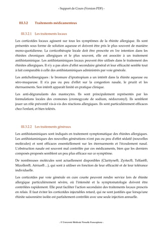 - Support de Cours (Version PDF) -
- © Université Médicale Virtuelle Francophone -
III.3.2 Traitements médicamenteux
III.3.2.1 Les traitements locaux
Les corticoïdes locaux agissent sur tous les symptômes de la rhinite allergique. Ils sont
présentés sous forme de solution aqueuse et doivent être pris le plus souvent de manière
mono-quotidienne. La corticothérapie locale doit être prescrite en 1re intention dans les
rhinites chroniques allergiques et le plus souvent, elle est associée à un traitement
antihistaminique. Les antihistaminiques locaux peuvent être utilisés dans le traitement des
rhinites allergiques. Il n'y a pas alors d'effet secondaire général et leur efficacité semble tout
à fait comparable à celle des antihistaminiques administrés par voie générale.
Les anticholinergiques : le bromure d'ipratropium a un intérêt dans la rhinite aqueuse ou
séro-muqueuse. Il n'a pas ou peu d'effet sur la congestion nasale, le prurit et les
éternuements. Son intérêt apparaît limité en pratique clinique.
Les anti-dégranulants des mastocytes. Ils sont principalement représentés par les
formulations locales des cromones (cromogycate de sodium, nédocromyl). Ils semblent
jouer un rôle préventif vis-à-vis des réactions allergiques. Ils sont particulièrement efficaces
chez l'enfant, et bien tolérés.
III.3.2.2 Les traitements généraux
Les antihistaminiques sont indiqués en traitement symptomatique des rhinites allergiques.
Les antihistaminiques des nouvelles générations n'ont pas ou peu d'effet sédatif (nouvelles
molécules) et sont efficaces essentiellement sur les éternuements et l'écoulement nasal.
L'obstruction nasale est souvent mal contrôlée par ces médicaments, bien que les derniers
composés proposés semblent un peu plus efficace sur ce symptôme.
De nombreuses molécules sont actuellement disponibles (Clarityne®, Zyrtec®, Telfast®,
Mizollen®, Aérius®…), qui sont à utiliser en fonction de leur efficacité et de leur tolérance
individuelle.
Les corticoïdes par voie générale en cure courte peuvent rendre service lors de rhinite
allergique particulièrement sévère, où l'intensité et la symptomatologie doivent être
contrôlées rapidement. Elle peut faciliter l'action secondaire des traitements locaux prescris
en relais. Il faut éviter les corticoïdes injectables retard, qui ne sont justifiés que lorsqu'une
rhinite saisonnière isolée est parfaitement contrôlée avec une seule injection annuelle.
 