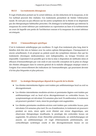 - Support de Cours (Version PDF) -
- © Université Médicale Virtuelle Francophone -
III.3.3 Les traitements chirurgicaux
Il s'agit d'indication portant sur le cornet inférieur, où des réductions de la muqueuse, et de
l'os turbinal peuvent être réalisées. Ces traitements permettent de limiter l'obstruction
nasale. Ils sont peu ou pas efficaces sur les autres symptômes de la rhinite et ne dispensent
pas des thérapeutiques habituelles prescrites. On distingue la turbinoplastie qui intéresse la
muqueuse du cornet inférieur par cautérisation ou vaporisation au laser et la turbinectomie
au cours de laquelle une partie de l'architecture osseuse et la muqueuse du cornet inférieur
est réséquée.
III.3.4 L'immunothérapie spécifique
C'est le traitement antiallergique par excellence. Il s'agit d'un traitement plus long dont le
bénéfice doit être mis en balance avec les autres options thérapeutiques. Classiquement et
encore actuellement, il est proposé au patient ayant des symptômes intenses chez qui les
traitements chroniques médicamenteux sont indispensables, ou lorsque l'éviction est
impossible. Cependant il est possible qu'à la fois la mise à disposition de méthodes sûres et
efficaces d'immunothérapie par voie orale et une nouvelle conception de la prise en charge
des rhinites allergiques dans le contexte général de la maladie allergique atopique soient à
l'origine d'un renouvellement des indications de l'immunothérapie, qui pourraient devenir
à la fois plus fréquentes et plus précoces.
III.3.5 La stratégie thérapeutique dépend de la gravité de la rhinite
Les rhinites intermittentes légères sont traitées par antihistaminique local ou oral ou
décongestionnant.
Les rhinites intermittentes modérées-sévères et persistantes légères sont traitées par
antihistaminique oral ou local et/ou décongestionnant ou corticoïdes locaux. La
symptomatologie est réévaluée 2-4 semaines plus tard. Si amélioration, le traitement
est poursuivi pendant 1 mois, sinon les posologies sont augmentées.
Les rhinites persistantes modérées-sévères sont traitées par corticoïdes locaux, puis
réévaluées 2-4 semaines plus tard. En cas d'amélioration, le traitement est poursuivi
pendant un mois, sinon après avoir éliminé une erreur diagnostique, une
observance thérapeutique insuffisante, la posologie des corticoïdes locaux est
augmentée. En présence d'une rhinorrhée prédominante, un anticholinergique est
associé, un antihistaminique s'il s'agit d'éternuements prédominants, une
corticothérapie systémique courte et des décongestionnants locaux en cas
 