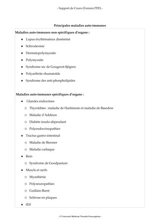 - Support de Cours (Version PDF) -
- © Université Médicale Virtuelle Francophone -
Principales maladies auto-immunes
Maladies auto-immunes non spécifiques d’organe :
Lupus érythémateux disséminé
Sclérodermie
Dermatopolymyosite
Polymyosite
Syndrome sec de Gougerot-Sjögren
Polyarthrite rhumatoïde
Syndrome des anti-phospholipides
Maladies auto-immunes spécifiques d’organe :
Glandes endocrines
Thyroïdites : maladie de Hashimoto et maladie de Basedow
Maladie d’Addison
Diabète insulo-dépendant
Polyendocrinopathies
Tractus gastro-intestinal
Maladie de Biermer
Maladie cœliaque
Rein
Syndrome de Goodpasture
Muscle et nerfs
Myasthénie
Polyneuropathies
Guillain-Barré
Sclérose en plaques
Œil
 