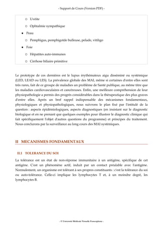 - Support de Cours (Version PDF) -
- © Université Médicale Virtuelle Francophone -
Uvéite
Ophtalmie sympathique
Peau
Pemphigus, pemphigoïde bulleuse, pelade, vitiligo
Foie
Hépatites auto-immunes
Cirrhose biliaire primitive
Le prototype de ces dernières est le lupus érythémateux aigu disséminé ou systémique
(LED, LEAD ou LES). La prévalence globale des MAI, même si certaines d'entre elles sont
très rares, fait de ce groupe de maladies un problème de Santé publique, au même titre que
les maladies cardiovasculaires et cancéreuses. Enfin, une meilleure compréhension de leur
physiopathologie a permis des progrès considérables dans la thérapeutique des plus graves
d'entre elles. Après un bref rappel indispensable des mécanismes fondamentaux,
physiologiques et physiopathologiques, nous suivrons le plan fixé par l'intitulé de la
question : aspects épidémiologiques, aspects diagnostiques (en insistant sur le diagnostic
biologique et en ne prenant que quelques exemples pour illustrer le diagnostic clinique qui
fait spécifiquement l'objet d'autres questions du programme) et principes du traitement.
Nous conclurons par la surveillance au long cours des MAI systémiques.
II MECANISMES FONDAMENTAUX
II.1 TOLERANCE DU SOI
La tolérance est un état de non-réponse immunitaire à un antigène, spécifique de cet
antigène. C'est un phénomène actif, induit par un contact préalable avec l'antigène.
Normalement, un organisme est tolérant à ses propres constituants : c'est la tolérance du soi
ou auto-tolérance. Celle-ci implique les lymphocytes T et, à un moindre degré, les
lymphocytes B.
 