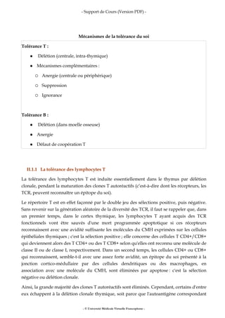 - Support de Cours (Version PDF) -
- © Université Médicale Virtuelle Francophone -
Mécanismes de la tolérance du soi
Tolérance T :
Délétion (centrale, intra-thymique)
Mécanismes complémentaires :
Anergie (centrale ou périphérique)
Suppression
Ignorance
Tolérance B :
Délétion (dans moelle osseuse)
Anergie
Défaut de coopération T
II.1.1 La tolérance des lymphocytes T
La tolérance des lymphocytes T est induite essentiellement dans le thymus par délétion
clonale, pendant la maturation des clones T autoréactifs (c’est-à-dire dont les récepteurs, les
TCR, peuvent reconnaître un épitope du soi).
Le répertoire T est en effet façonné par le double jeu des sélections positive, puis négative.
Sans revenir sur la génération aléatoire de la diversité des TCR, il faut se rappeler que, dans
un premier temps, dans le cortex thymique, les lymphocytes T ayant acquis des TCR
fonctionnels vont être sauvés d'une mort programmée apoptotique si ces récepteurs
reconnaissent avec une avidité suffisante les molécules du CMH exprimées sur les cellules
épithéliales thymiques ; c'est la sélection positive ; elle concerne des cellules T CD4+/CD8+
qui deviennent alors des T CD4+ ou des T CD8+ selon qu'elles ont reconnu une molécule de
classe II ou de classe I, respectivement. Dans un second temps, les cellules CD4+ ou CD8+
qui reconnaissent, semble-t-il avec une assez forte avidité, un épitope du soi présenté à la
jonction cortico-médullaire par des cellules dendritiques ou des macrophages, en
association avec une molécule du CMH, sont éliminées par apoptose : c'est la sélection
négative ou délétion clonale.
Ainsi, la grande majorité des clones T autoréactifs sont éliminés. Cependant, certains d'entre
eux échappent à la délétion clonale thymique, soit parce que l'autoantigène correspondant
 
