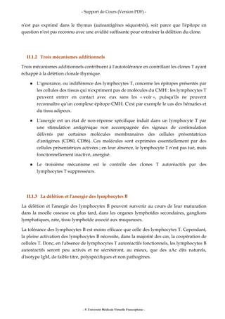 - Support de Cours (Version PDF) -
- © Université Médicale Virtuelle Francophone -
n'est pas exprimé dans le thymus (autoantigènes séquestrés), soit parce que l'épitope en
question n'est pas reconnu avec une avidité suffisante pour entraîner la délétion du clone.
II.1.2 Trois mécanismes additionnels
Trois mécanismes additionnels contribuent à l'autotolérance en contrôlant les clones T ayant
échappé à la délétion clonale thymique.
L'ignorance, ou indifférence des lymphocytes T, concerne les épitopes présentés par
les cellules des tissus qui n'expriment pas de molécules du CMH : les lymphocytes T
peuvent entrer en contact avec eux sans les « voir », puisqu'ils ne peuvent
reconnaître qu'un complexe épitope-CMH. C'est par exemple le cas des hématies et
du tissu adipeux.
L'anergie est un état de non-réponse spécifique induit dans un lymphocyte T par
une stimulation antigénique non accompagnée des signaux de costimulation
délivrés par certaines molécules membranaires des cellules présentatrices
d'antigènes (CD80, CD86). Ces molécules sont exprimées essentiellement par des
cellules présentatrices activées ; en leur absence, le lymphocyte T n'est pas tué, mais
fonctionnellement inactivé, anergisé.
Le troisième mécanisme est le contrôle des clones T autoréactifs par des
lymphocytes T suppresseurs.
II.1.3 La délétion et l'anergie des lymphocytes B
La délétion et l'anergie des lymphocytes B peuvent survenir au cours de leur maturation
dans la moelle osseuse ou plus tard, dans les organes lymphoïdes secondaires, ganglions
lymphatiques, rate, tissu lymphoïde associé aux muqueuses.
La tolérance des lymphocytes B est moins efficace que celle des lymphocytes T. Cependant,
la pleine activation des lymphocytes B nécessite, dans la majorité des cas, la coopération de
cellules T. Donc, en l'absence de lymphocytes T autoréactifs fonctionnels, les lymphocytes B
autoréactifs seront peu activés et ne sécréteront, au mieux, que des aAc dits naturels,
d'isotype IgM, de faible titre, polyspécifiques et non pathogènes.
 