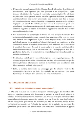 - Support de Cours (Version PDF) -
- © Université Médicale Virtuelle Francophone -
L'expression anormale des molécules HLA de classe II à la surface de cellules, qui,
naturellement, n'en expriment pas, peut permettre à des lymphocytes T ayant
échappé à la délétion et à l'anergie de reconnaître un autoantigène. Des infections,
en particulier virales, peuvent induire une telle expression. Cela n'est pas suffisant
expérimentalement pour induire une maladie auto-immune, mais dans la mesure
où l'auto-immunisation est multifactorielle, ce mécanisme peut être un des éléments
impliqués. Un défaut de contrôle par des cellules T suppressives peut aussi
contribuer à l'auto-immunisation, comme le montrent certains modèles animaux et
comme le suggèrent les déficits en fonctions T-suppressives constatés dans nombre
de maladies auto-immunes.
Une hyperactivité des lymphocytes T et/ou B est aussi évoquée et constatée dans
certaines maladies auto-immunes, en particulier systémiques. Elle peut être due à
une infection des lymphocytes B par le virus d'Epstein Barr, à une activation
polyclonale par un super antigène d'origine infectieuse, à une réaction du greffon
contre l'hôte chez un receveur de moelle osseuse, à un traitement par l'IL2 ou encore
à un défaut d'apoptose. On peut, là aussi, souligner le caractère multifactoriel de
l'auto-immunité-maladie, car si une infection EBV s'accompagne en effet de la
production d'aAc, celle-ci est transitoire et ne conduit qu'exceptionnellement à une
maladie auto-immune.
Un défaut de contrôle par le réseau idiotypique est aussi suggéré par des modèles
animaux et par l'efficacité du traitement de certaines auto-immunisations par les
immunoglobulines intraveineuses dont on a pu montrer que les anticorps anti-
idiotypes étaient parfois le principe actif.
Enfin, le système immunitaire ne développe pas de tolérance vis-à-vis des
autoantigènes séquestrés de l'œil, des testicules ou du cerveau. Une lésion
traumatique de ces tissus peut conduire à une auto-immunisation.
II.3 MECANISMES DES LESIONS
II.3.1 Maladies par auto-anticorps ou avec auto-anticorps ?
Les aAc sont, à ce jour, les principaux marqueurs immunologiques des maladies auto-
immunes ; cependant, pour certains d'entre eux, la question se pose de savoir s'ils sont la
cause ou la conséquence des lésions observées. C'est pourquoi il est plus correct de définir
les maladies auto-immunes comme des maladies avec aAc (avec des taux significatifs de
certains aAc) plutôt que comme des maladies par aAc. La meilleure preuve de leur
pathogénicité est donnée par l'efficacité du transfert de la maladie, ou au moins des
symptômes, par le sérum d'un animal atteint à un animal sain. Chez l'homme, ce type de
 