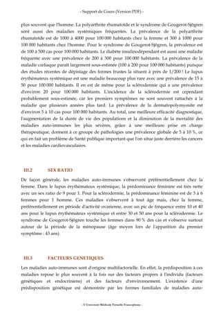 - Support de Cours (Version PDF) -
- © Université Médicale Virtuelle Francophone -
plus souvent que l'homme. La polyarthrite rhumatoïde et le syndrome de Gougerot-Sjögren
sont aussi des maladies systémiques fréquentes. La prévalence de la polyarthrite
rhumatoïde est de 1000 à 4000 pour 100 000 habitants chez la femme et 300 à 1000 pour
100 000 habitants chez l'homme. Pour le syndrome de Gougerot-Sjögren, la prévalence est
de 100 à 500 cas pour 100 000 habitants. Le diabète insulinodépendant est aussi une maladie
fréquente avec une prévalence de 200 à 300 pour 100 000 habitants. La prévalence de la
maladie cœliaque paraît largement sous-estimée (100 à 200 pour 100 000 habitants) puisque
des études récentes de dépistage des formes frustes la situent à près de 1/200 ! Le lupus
érythémateux systémique est une maladie beaucoup plus rare avec une prévalence de 15 à
50 pour 100 000 habitants. Il en est de même pour la sclérodermie qui a une prévalence
d'environ 20 pour 100 000 habitants. L'incidence de la sclérodermie est cependant
probablement sous-estimée, car les premiers symptômes ne sont souvent rattachés à la
maladie que plusieurs années plus tard. La prévalence de la dermatopolymyosite est
d'environ 5 à 10 cas pour 100 000 habitants. Au total, une meilleure efficacité diagnostique,
l'augmentation de la durée de vie des populations et la diminution de la mortalité des
maladies auto-immunes les plus sévères, grâce à une meilleure prise en charge
thérapeutique, donnent à ce groupe de pathologies une prévalence globale de 5 à 10 %, ce
qui en fait un problème de Santé publique important que l'on situe juste derrière les cancers
et les maladies cardiovasculaires.
III.2 SEX RATIO
De façon générale, les maladies auto-immunes s'observent préférentiellement chez la
femme. Dans le lupus érythémateux systémique, la prédominance féminine est très nette
avec un sex ratio de 9 pour 1. Pour la sclérodermie, la prédominance féminine est de 3 à 6
femmes pour 1 homme. Ces maladies s'observent à tout âge mais, chez la femme,
préférentiellement en période d'activité ovarienne, avec un pic de fréquence entre 10 et 40
ans pour le lupus érythémateux systémique et entre 30 et 50 ans pour la sclérodermie. Le
syndrome de Gougerot-Sjögren touche les femmes dans 90 % des cas et s'observe surtout
autour de la période de la ménopause (âge moyen lors de l'apparition du premier
symptôme : 43 ans).
III.3 FACTEURS GENETIQUES
Les maladies auto-immunes sont d'origine multifactorielle. En effet, la prédisposition à ces
maladies repose le plus souvent à la fois sur des facteurs propres à l'individu (facteurs
génétiques et endocriniens) et des facteurs d'environnement. L'existence d'une
prédisposition génétique est démontrée par les formes familiales de maladies auto-
 