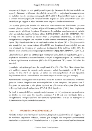 - Support de Cours (Version PDF) -
- © Université Médicale Virtuelle Francophone -
immunes spécifiques ou non spécifiques d'organes (la fréquence des formes familiales du
lupus érythémateux systémique est évaluée à environ 8 %) et surtout par la concordance de
ces maladies chez les jumeaux monozygotes (25 % et 30 % de concordance dans le lupus et
le diabète insulinodépendant, respectivement). Cependant cette concordance n'est que
partielle, ce qui suggère le rôle d'autres facteurs, en particulier l'environnement.
Les facteurs génétiques associés aux maladies auto-immunes ont initialement concerné
certains phénotypes du Complexe Majeur d'Histocompatibilité (CMH). Leur implication
comme terrain génétique favorisant l'émergence de maladies auto-immunes est variable
selon les maladies étudiées. Certains allèles de DR1 (DRB1*01…) et DR4 (DRB1*0401, 0404
et 0405) sont des facteurs de risque pour la polyarthrite rhumatoïde, les allèles de
susceptibilité codant pour une séquence d'acides aminés commune en position 70-74 de la
chaîne DRβ. Dans le cas du diabète insulinodépendant les allèles DR3 et DR4 (surtout s'ils
sont associés) et plus encore certains allèles DQB1 sont des gènes de susceptibilité, avec un
rôle favorisant ou protecteur en fonction de la séquence de la molécule codée. 90 % des
patients ayant une maladie cœliaque expriment l'allèle DQ2 (DQ2=DQA1*0501/DQB1*02..).
L'implication des gènes du CMH est par contre plus faible, bien que significative, pour la
plupart des autres maladies auto-immunes ; c'est par exemple le cas pour DR2 ou DR3 dans
le lupus érythémateux systémique (38 % des LES possèdent DR3, contre 20 % chez les
témoins).
Les déficits en fractions précoces du complément (C1q, C1r, C1s, C2 et C4) sont associés à
une incidence accrue de maladies auto-immunes : déficit homozygote en C4 (75 % de
lupus), en C1q (90 % de lupus). Le déficit en immunoglobulines A est également
fréquemment associé à des désordres auto-immuns (maladie cœliaque, par exemple).
Actuellement d'autres gènes sont en étude au cours des maladies auto-immunes, comme les
gènes de certains récepteurs des immunoglobulines et des récepteurs des lymphocytes T,
des gènes de cytokines et des gènes régulant les phénomènes d'apoptose (Fas ligand,
bcl2…) ou l'activation lymphocytaire (CTLA-4, CD40 ligand…).
Au total, la susceptibilité aux maladies auto-immunes est polygénique, ce que confirment
les études en cours dans les modèles animaux : 7 à 10 loci sont impliqués dans la
susceptibilité à l'encéphalomyélite auto-immune expérimentale ; il en est de même pour le
diabète insulinodépendant et le lupus murin.
III.4 FACTEURS ENVIRONNEMENTAUX
Parmi les facteurs d'environnement incriminés, l'implication des infections est suggérée par
de nombreux arguments indirects, comme, par exemple, une fréquence anormalement
élevée d'anticorps antivirus d'Epstein-Barr dans la polyarthrite rhumatoïde et la sclérose en
 