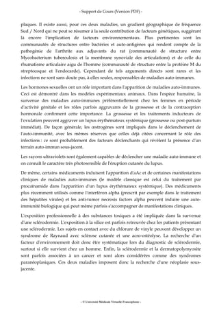 - Support de Cours (Version PDF) -
- © Université Médicale Virtuelle Francophone -
plaques. Il existe aussi, pour ces deux maladies, un gradient géographique de fréquence
Sud / Nord qui ne peut se résumer à la seule contribution de facteurs génétiques, suggérant
là encore l'implication de facteurs environnementaux. Plus pertinentes sont les
communautés de structures entre bactéries et auto-antigènes qui rendent compte de la
pathogénie de l'arthrite aux adjuvants du rat (communauté de structure entre
Mycobacterium tuberculosis et la membrane synoviale des articulations) et de celle du
rhumatisme articulaire aigu de l'homme (communauté de structure entre la protéine M du
streptocoque et l'endocarde). Cependant de tels arguments directs sont rares et les
infections ne sont sans doute pas, à elles seules, responsables de maladies auto-immunes.
Les hormones sexuelles ont un rôle important dans l'apparition de maladies auto-immunes.
Ceci est démontré dans les modèles expérimentaux animaux. Dans l'espèce humaine, la
survenue des maladies auto-immunes préférentiellement chez les femmes en période
d'activité génitale et les rôles parfois aggravants de la grossesse et de la contraception
hormonale confirment cette importance. La grossesse et les traitements inducteurs de
l'ovulation peuvent aggraver un lupus érythémateux systémique (grossesse ou post-partum
immédiat). De façon générale, les œstrogènes sont impliqués dans le déclenchement de
l'auto-immunité, avec les mêmes réserves que celles déjà citées concernant le rôle des
infections : ce sont probablement des facteurs déclenchants qui révèlent la présence d'un
terrain auto-immun sous-jacent.
Les rayons ultraviolets sont également capables de déclencher une maladie auto-immune et
on connaît le caractère très photosensible de l'éruption cutanée du lupus.
De même, certains médicaments induisent l'apparition d'aAc et de certaines manifestations
cliniques de maladies auto-immunes (le modèle classique est celui du traitement par
procaïnamide dans l'apparition d'un lupus érythémateux systémique). Des médicaments
plus récemment utilisés comme l'interféron alpha (prescrit par exemple dans le traitement
des hépatites virales) et les anti-tumor necrosis factors alpha peuvent induire une auto-
immunité biologique qui peut même parfois s'accompagner de manifestations cliniques.
L'exposition professionnelle à des substances toxiques a été impliquée dans la survenue
d'une sclérodermie. L'exposition à la silice est parfois retrouvée chez les patients présentant
une sclérodermie. Les sujets en contact avec du chlorure de vinyle peuvent développer un
syndrome de Raynaud avec sclérose cutanée et une acro-ostéolyse. La recherche d'un
facteur d'environnement doit donc être systématique lors du diagnostic de sclérodermie,
surtout si elle survient chez un homme. Enfin, la sclérodermie et la dermatopolymyosite
sont parfois associées à un cancer et sont alors considérées comme des syndromes
paranéoplasiques. Ces deux maladies imposent donc la recherche d'une néoplasie sous-
jacente.
 