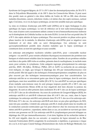 - Support de Cours (Version PDF) -
- © Université Médicale Virtuelle Francophone -
Syndrome de Gougerot-Sjögren, de 15 % à 30 % dans les dermatopolymyosites, de 30 à 70 %
dans la Polyarthrite Rhumatoïde, et de 100 % dans les Connectivites Mixtes. Il peut aussi
être positif, mais en général à des titres faibles de l'ordre de 100 ou 200, dans diverses
maladies (leucémies, cancers, infections virales..) et même chez des sujets normaux, surtout
âgés. C'est donc, vis à vis du lupus systémique, un test très sensible mais peu spécifique.
La mise en évidence d'anticorps anti-ADN natif (ADNn) est le signe biologique le plus
spécifique du lupus systémique. Le test de référence est le test radio-immunologique de
Farr, mais d'autres sont couramment utilisés comme le test d'immunofluorescence indirecte
sur le kinétoplaste de Crithidia luciliae ou des tests ELISA. Le test de Farr est positif chez 50
à 95 % des sujets atteints de lupus systémique. Plus souvent positive en phase active qu'en
phase inactive de la maladie, la détection d'anticorps anti-ADNn peut se négativer sous
traitement et est donc utile au suivi thérapeutique. Ces anticorps ne sont
qu'exceptionnellement positifs dans d'autres maladies que le lupus systémique et
constituent donc un test très spécifique et assez sensible.
Les anticorps anti-antigènes nucléaires solubles (anti-ENA, pour « extractable nuclear
antigens » ou anti-ECT, pour extraits cellulaires thymiques) reconnaissent des protéines non
basiques et relativement solubles dans les tampons salins. Nombre de ces protéines solubles
sont liées à des petits ARN riche en uridine, présents dans le nucléoplasme, le nucléole mais
aussi, pour certains, le cytoplasme. Cette catégorie regroupe principalement les anticorps
anti-Sm, -RNP, -SS-A(Ro), -SS-B(La),- PMScl, -JO1 et -Scl70. La recherche de ces anticorps
n'est indiquée, en règle, que lorsque le dépistage des AN par immunofluorescence s'est
révélé positif. Elle fait appel à des techniques d'immunoprécipitation complétées de plus en
plus souvent par des techniques immunoenzymatiques pour leur caractérisation. Les
anticorps anti-Sm ne se rencontrent guère que dans le lupus systémique, dont ils sont très
spécifiques, mais leur sensibilité est faible (20 à 30 %). Les anti-RNP ne sont pas spécifiques
d'une maladie auto-immune mais ils sont presque toujours positifs (93 à 100 % des cas)
dans les Connectivites Mixtes (CM) où leur négativité doit faire discuter la justesse du
diagnostic. Ils sont en effet présents dans seulement 30 à 40 % des cas de lupus systémique
et 15 à 20 % des cas de sclérodermie. Au cours du syndrome de Gougerot-Sjögren (SGS), les
anticorps anti-SS-A et anti-SS-B s'observent dans 40 à 60 % des cas ; mais, dans le lupus
systémique, les anticorps anti-SSA sont présents dans 25 à 35 % des cas et les anticorps anti-
SS-B dans 10 % des cas ; les anticorps anti-SS-B sont donc un peu plus spécifiques du SGS,
mais très peu sensibles. L'intérêt des anticorps anti-SS-A réside plutôt dans les troubles de
la conduction auriculo-ventriculaire que l'on peut observer chez les nouveau-nés issus de
mères anti-SS-A positives ; cependant, même dans ce cas, cet accident ne survient que dans
environ une grossesse sur 20. Les anticorps anti-SS-A cytoplasmiques peuvent échapper au
dépistage des AN par immunofluorescence ; il est donc légitime de les rechercher même si
les AN sont négatifs, dans les cas suivants : a) suspicion de lupus néonatal ou de Bloc
Auriculo-Ventriculaire (BAV) congénital, b) avortements à répétition, c) grossesse à risque
de a ou b, et d) Lupus Cutané Subaigu (Nomenclature des Actes de Biologie Médicale). Les
 