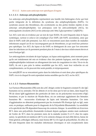 - Support de Cours (Version PDF) -
- © Université Médicale Virtuelle Francophone -
IV.1.1.2 Autres auto-anticorps non spécifiques d'organe
4. 1. 1. 2. 1 - Anticorps anti-phospholipides
Les anticorps anti-phospholipides représentent une famille très hétérogène d'aAc qui font
partie intégrante de la définition du syndrome des antiphospholipides (SAPL). Ce
syndrome associe des thromboses, des avortements ou des pertes fœtales répétés et des
anticorps anti-phospholipides. Les principaux sont les anti-cardiolipide (ACL), les
anticoagulants circulants (ACC) et les anticorps anti- bêta 2 glycoprotéine 1 (Aβ2GP1) :
Les ACL sont mis en évidence par un test de type ELISA. Ils sont fréquents dans le lupus
systémique, surtout si celui-ci est compliqué d'un SAPL (dit SAPL secondaire), ainsi que
dans le SAPL isolé (dit primaire). Les ACL se rencontrent aussi dans nombre de maladies
infectieuses auquel cas ils ne s'accompagnent pas de thromboses, ce qui rend leur présence
peu spécifique. Les ACL du lupus et du SAPL se distinguent de ceux que l'on rencontre
dans les infections car ils persistent pendant plus de 3 mois à des taux relativement élevés et
sont d'isotype IgG.
Les anticoagulants circulants de type lupique, ou lupus anticoagulants, ainsi nommés parce
qu'ils ont initialement été mis en évidence chez des patients lupiques, sont des anticorps
antiphospholipides induisant un allongement des tests de coagulation in vitro. Vis-à-vis du
SAPL, ils ont à peu près la même sensibilité que les ACL, mais leur recherche en est
complémentaire, car ils peuvent être seuls positifs, et réciproquement.
Les anti-β2GP1 ne se rencontrent guère dans les infections et sont donc plus spécifiques du
SAPL vis-à-vis duquel ils sont cependant moins sensibles que les ACL ou les ACC.
4. 1. 1. 2. 2 - Facteurs Rhumatoïdes
Les Facteurs Rhumatoïdes (FR) sont des aAC dirigés contre le fragment constant Fc des IgG
humaines et/ou animales. On les détecte et on les dose par le test au latex, dans lequel les
FR de classe IgM agglutinent des particules de latex ou de polystyrène recouvertes d'IgG
humaines, et par la réaction de Waaler-Rose, où ces anticorps agglutinent des hématies
humaines Rh - recouvertes d'anticorps de lapin anti hématies humaines. Ces tests
d'agglutination ne détectent pratiquement pas les éventuels FR d'isotype IgA ou IgG, mais
sont, en pratique, suffisants pour le diagnostic de la Polyarthrite Rhumatoïde. La sensibilité
et la spécificité des FR dépendent beaucoup du contexte clinique : la sensibilité est d'environ
80 % dans une polyarthrite rhumatoïde évoluant depuis quelques années mais seulement
de l'ordre de 30 % dans les premiers mois de la maladie (contre 0 à 6 % chez les sujets
sains) ; la spécificité est médiocre (40 %) si le contexte clinique est mal ciblé (fièvre, baisse de
l'état général, arthralgies diffuses), mais bonne (80 %) s'il s'agit de polyarthrites. En effet, les
FR sont fréquents dans les maladies infectieuses chroniques et non exceptionnels dans
 