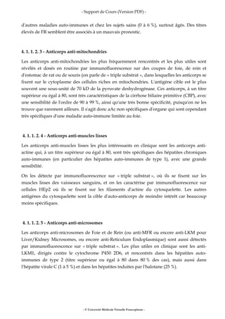- Support de Cours (Version PDF) -
- © Université Médicale Virtuelle Francophone -
d'autres maladies auto-immunes et chez les sujets sains (0 à 6 %), surtout âgés. Des titres
élevés de FR semblent être associés à un mauvais pronostic.
4. 1. 1. 2. 3 - Anticorps anti-mitochondries
Les anticorps anti-mitochondries les plus fréquemment rencontrés et les plus utiles sont
révélés et dosés en routine par immunofluorescence sur des coupes de foie, de rein et
d'estomac de rat ou de souris (on parle de « triple substrat », dans lesquelles les anticorps se
fixent sur le cytoplasme des cellules riches en mitochondries. L'antigène cible est le plus
souvent une sous-unité de 70 kD de la pyruvate deshydrogénase. Ces anticorps, à un titre
supérieur ou égal à 80, sont très caractéristiques de la cirrhose biliaire primitive (CBP), avec
une sensibilité de l'ordre de 90 à 99 %, ainsi qu'une très bonne spécificité, puisqu'on ne les
trouve que rarement ailleurs. Il s'agit donc aAc non spécifiques d'organe qui sont cependant
très spécifiques d'une maladie auto-immune limitée au foie.
4. 1. 1. 2. 4 - Anticorps anti-muscles lisses
Les anticorps anti-muscles lisses les plus intéressants en clinique sont les anticorps anti-
actine qui, à un titre supérieur ou égal à 80, sont très spécifiques des hépatites chroniques
auto-immunes (en particulier des hépatites auto-immunes de type 1), avec une grande
sensibilité.
On les détecte par immunofluorescence sur « triple substrat », où ils se fixent sur les
muscles lisses des vaisseaux sanguins, et on les caractérise par immunofluorescence sur
cellules HEp2 où ils se fixent sur les filaments d'actine du cytosquelette. Les autres
antigènes du cytosquelette sont la cible d'auto-anticorps de moindre intérêt car beaucoup
moins spécifiques.
4. 1. 1. 2. 5 - Anticorps anti-microsomes
Les anticorps anti-microsomes de Foie et de Rein (ou anti-MFR ou encore anti-LKM pour
Liver/Kidney Microsomes, ou encore anti-Reticulum Endoplasmique) sont aussi détectés
par immunofluorescence sur « triple substrat ». Les plus utiles en clinique sont les anti-
LKM1, dirigés contre le cytochrome P450 2D6, et rencontrés dans les hépatites auto-
immunes de type 2 (titre supérieur ou égal à 80 dans 80 % des cas), mais aussi dans
l'hépatite virale C (1 à 5 %) et dans les hépatites induites par l'halotane (25 %).
 