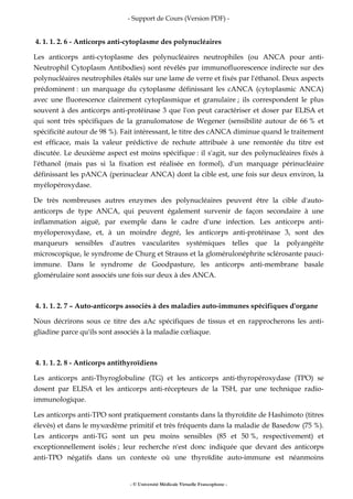 - Support de Cours (Version PDF) -
- © Université Médicale Virtuelle Francophone -
4. 1. 1. 2. 6 - Anticorps anti-cytoplasme des polynucléaires
Les anticorps anti-cytoplasme des polynucléaires neutrophiles (ou ANCA pour anti-
Neutrophil Cytoplasm Antibodies) sont révélés par immunofluorescence indirecte sur des
polynucléaires neutrophiles étalés sur une lame de verre et fixés par l'éthanol. Deux aspects
prédominent : un marquage du cytoplasme définissant les cANCA (cytoplasmic ANCA)
avec une fluorescence clairement cytoplasmique et granulaire ; ils correspondent le plus
souvent à des anticorps anti-protéinase 3 que l'on peut caractériser et doser par ELISA et
qui sont très spécifiques de la granulomatose de Wegener (sensibilité autour de 66 % et
spécificité autour de 98 %). Fait intéressant, le titre des cANCA diminue quand le traitement
est efficace, mais la valeur prédictive de rechute attribuée à une remontée du titre est
discutée. Le deuxième aspect est moins spécifique : il s'agit, sur des polynucléaires fixés à
l'éthanol (mais pas si la fixation est réalisée en formol), d'un marquage périnucléaire
définissant les pANCA (perinuclear ANCA) dont la cible est, une fois sur deux environ, la
myélopéroxydase.
De très nombreuses autres enzymes des polynucléaires peuvent être la cible d'auto-
anticorps de type ANCA, qui peuvent également survenir de façon secondaire à une
inflammation aiguë, par exemple dans le cadre d'une infection. Les anticorps anti-
myéloperoxydase, et, à un moindre degré, les anticorps anti-protéinase 3, sont des
marqueurs sensibles d'autres vascularites systémiques telles que la polyangéite
microscopique, le syndrome de Churg et Strauss et la glomérulonéphrite sclérosante pauci-
immune. Dans le syndrome de Goodpasture, les anticorps anti-membrane basale
glomérulaire sont associés une fois sur deux à des ANCA.
4. 1. 1. 2. 7 – Auto-anticorps associés à des maladies auto-immunes spécifiques d'organe
Nous décrirons sous ce titre des aAc spécifiques de tissus et en rapprocherons les anti-
gliadine parce qu'ils sont associés à la maladie cœliaque.
4. 1. 1. 2. 8 - Anticorps antithyroïdiens
Les anticorps anti-Thyroglobuline (TG) et les anticorps anti-thyropéroxydase (TPO) se
dosent par ELISA et les anticorps anti-récepteurs de la TSH, par une technique radio-
immunologique.
Les anticorps anti-TPO sont pratiquement constants dans la thyroïdite de Hashimoto (titres
élevés) et dans le myxœdème primitif et très fréquents dans la maladie de Basedow (75 %).
Les anticorps anti-TG sont un peu moins sensibles (85 et 50 %, respectivement) et
exceptionnellement isolés ; leur recherche n'est donc indiquée que devant des anticorps
anti-TPO négatifs dans un contexte où une thyroïdite auto-immune est néanmoins
 