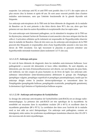 - Support de Cours (Version PDF) -
- © Université Médicale Virtuelle Francophone -
suspectée. Les anticorps anti-TG et anti-TPO sont positifs chez 4 à 8 % des sujets sains et
plus encore chez la femme et après 60 ans. Ils sont assez souvent positifs dans d'autres
maladies auto-immunes, sans que l'atteinte fonctionnelle de la glande thyroïde soit
fréquente.
Les anticorps anti-récepteurs de la TSH sont de bons éléments de diagnostic de la maladie
de Basedow car ils sont présents à des titres élevés dans 90 % des cas, alors que leur
présence est rare dans les autres thyroïdites et exceptionnelle chez les sujets sains.
Ces auto-anticorps sont clairement pathogènes, car ils stimulent le récepteur de la TSH sur
les thyréocytes, mimant l'action de l'hormone et sont associés à des taux sériques très bas de
celle-ci. L'activation cellulaire qu'ils induisent est responsable de l'hyperthyroïdie observée
dans la maladie de Basedow. Dans de très rares cas, les anticorps anti-récepteurs de la TSH
peuvent être bloquants et responsables alors d'une hypothyroïdie associée à des taux très
élevés de TSH circulante. Ces IgG traversent le placenta et peuvent entraîner une
hyperthyroïdie néonatale transitoire (dans seulement 1 à 5 % des cas).
4. 1. 1. 2. 9 - Anticorps anti-peau
Ce sont de bons éléments de diagnostic dans les maladies auto-immunes bulleuses. Leur
pathogénicité a souvent été démontrée et leurs cibles identifiées. Ils sont dépistés, au
laboratoire, par des tests d'immunofluorescence soit directe, sur une biopsie de peau lésée,
soit indirecte, sur des coupes de peau humaine ou de lèvre de lapin. Les anticorps anti-
substance intercellulaire (inter-kératinocytaires) définissent le groupe des Pemphigus
(pemphigus vulgaire, pemphigus superficiel et pemphigus paranéoplasique), tandis que les
anticorps dirigés contre la jonction dermo-épidermique se rencontrent dans les
Pemphigoïdes (pemphigoïde bulleuse, pemphigoïde cicatricielle, pemphigoïde gestationis),
la dermatose à IgA linéaires et l'épidermolyse bulleuse acquise.
4. 1. 1. 2. 10 - Anticorps anti-récepteur de l'acétylcholine
Le dosage des anticorps anti-récepteur de l'acétylcholine (anti-RACh) est un dosage radio-
immunologique. La présence des anti-RACh est très spécifique de la myasthénie. Sa
sensibilité est moyenne dans la myasthénie oculaire (50 à 60 %) et excellente dans la
myasthénie généralisée (80 à 95 %). La corrélation des titres avec l'activité de la maladie
rend ce test utile au suivi thérapeutique. Ces anticorps sont pathogènes, comme en
témoignent, entre autres, les syndromes myasthéniques transitoires observés chez 10 à 20 %
des nouveau-nés de mère myasthénique.
 