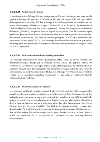 - Support de Cours (Version PDF) -
- © Université Médicale Virtuelle Francophone -
4. 1. 1. 2. 11 - Anticorps anti-estomac
Les anticorps anti-cellules pariétales gastriques et anti-Facteur Intrinsèque sont associés à la
gastrite atrophique de type A et à l'anémie de Biermer qui paraît en découler par défaut
d'absorption de la vitamine B12. Les anticorps anti-cellules pariétales sont recherchés par
immunofluorescence indirecte sur coupes d'estomac de rat ou de souris ; ils reconnaissent
l'ATPase H+/K+ dépendante (ou pompe à protons) ; Ils sont très fréquents dans l'anémie
de Biermer (70à 100 %), un peu moins dans la gastrite atrophique (20 à 50 %) et surtout peu
spécifiques puisque on en trouve fréquemment dans les endocrinopathies auto-immunes,
notamment thyroïdites et DID, dans les cancers gastriques (20 à 40 %) et même chez les
sujets sains, surtout âgés (5 à 15 %). Les anticorps anti-Facteur Intrinsèque sont, par contre,
des marqueurs très spécifiques de l'anémie de Biermer, mais leur sensibilité est plus faible
(50 à 70 % des patients).
4. 1. 1. 2. 12 - Anticorps anti-membrane basale glomérulaire
Les anticorps anti-membrane basale glomérulaire (MBG) sont, au mieux, détectés par
immunofluorescence directe sur la ponction biopsie rénale des patients atteints de
syndrome de Goodpasture ; un dépôt linéaire d'IgG est très spécifique de cette maladie. Ces
anticorps peuvent aussi être recherchés par immunofluorescence indirecte sur coupes de
reins humains ou simiens ainsi que par ELISA. Ces anticorps reconnaissent aussi le même
épitope sur la membrane alvéolaire pulmonaire, ce qui explique l'habituelle atteinte
pulmonaire de ce syndrome.
4. 1. 1. 2. 13 - Anticorps antisystème nerveux
Les anticorps anti-MAG (myelin associated glycoprotein) sont des IgM monoclonales
associées à des neuropathies sensitives ou sensitivomotrices démyélinisantes. On ne les
recherche donc que dans le cadre de neuropathies associées à une IgM monoclonale
sérique. Les anticorps anti-gangliosides sont dirigés contre des glycolipides ubiquitaires
dont le Système Nerveux est particulièrement riche. Les plus fréquemment observés en
clinique sont les anticorps anti-GM1. Des IgM (polyclonales) anti-GM1 peuvent être
détectées chez 30 à 50 % des patients atteints de Neuropathies Motrices Multifocales avec
Bloc de Conduction. Ces auto-anticorps ont un grand intérêt pronostic car leur présence
prédit une sensibilité de la neuropathie au traitement par des immunoglobulines
intraveineuses.
 