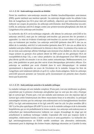 - Support de Cours (Version PDF) -
- © Université Médicale Virtuelle Francophone -
4. 1. 1. 2. 14 - Auto-anticorps associés au diabète
Parmi les nombreux auto-anticorps associés au Diabète InsulinoDépendant auto-immun
(DID), quatre méritent une mention spéciale : les anticorps dirigés contre les cellules b des
îlots de Langerhans (ou ICA pour islet cell antibody, objectivés par immunofluorescence
indirecte sur coupes de pancréas, les anticorps anti-Glutamic Acid Decarboxylase (ou-anti-
GAD), les anticorps anti-IA-2 dirigés contre une protein-tyrosine-phosphatase des îlots de
Langerhans et les anticorps anti-insuline.
La recherche des ICA est la technique originale ; elle détecte les anticorps anti-GAD et les
anticorps anti-IA-2, mais pas les anticorps anti-insuline qui peuvent être les premiers à
apparaître. La mise en évidence d'anticorps anti-insuline n'a aucune valeur si le patient a
reçu un traitement par insuline. Les anticorps anti-GAD (présents dans 80 % des cas au
début de la maladie), anti-IA-2 et anti-insuline (présents dans 50 % des cas au début de la
maladie) sont plus fiables et intéressent le clinicien à deux titres : la présence d'au moins un
de ces trois auto-anticorps affirme l'étiologie auto-immune d'un diabète et, chez les sujets à
risque (enfant ou germain d'un patient atteint de DID ayant un des génotypes HLA de
susceptibilité-cf.chap 3.3), a une valeur prédictive du développement d'un DID d'autant
plus élevée qu'elle est associée à un ou deux autres autoanticorps. Malheureusement, à ce
jour, cette prédiction ne peut pas être suivie d'une thérapeutique préventive efficace. Ces
anticorps ne semblent pas avoir d'intérêt dans le suivi thérapeutique : ils tendent
spontanément à disparaître au cours de l'évolution de la maladie, lorsque les îlots de
Langerhans sont totalement détruits et qu'il n'y a plus d'auto-antigènes. Seuls les anticorps
anti-GAD peuvent persister car l'enzyme qu'ils reconnaissent est présente dans d'autres
tissus que le pancréas.
4. 1. 1. 2. 15 - Auto-anticorps associés à la maladie cœliaque
La maladie cœliaque est une maladie complexe. D'une part, c'est une intolérance au gluten,
caractérisée par la présence d'anticorps anti-gliadine (qui ne sont pas des aAc), d'isotype
IgG et surtout IgA. D'autre part, c'est une maladie auto-immune avec des réponses IgG et
surtout IgA contre l'endomysium des fibres musculaires lisses et la réticuline. Le principal
autoantigène reconnu par les anticorps anti-endomysium est la transglutaminase tissulaire
(tTG). Les IgA anti-endomysium et les IgA anti-tTG sont les aAc les plus sensibles (85 à
100 %) et les plus spécifiques (95 à100 %) vis-à-vis de la maladie cœliaque et de la dermatite
herpétiforme qui en est probablement la forme cutanée. Les anticorps anti-endomysium se
recherchent par immunofluorescence indirecte sur coupes d'œsophage de singe qui est
actuellement la meilleure technique validée. Cependant elle n'est pas toujours facile à
interpréter, relativement lourde à mettre en œuvre et semi-quantitative. La recherche des
IgA anti-transglutaminase en ELISA semble constituer une alternative intéressante,
notamment pour le dépistage des formes frustes, dépistage nécessaire car il justifie la mise
 