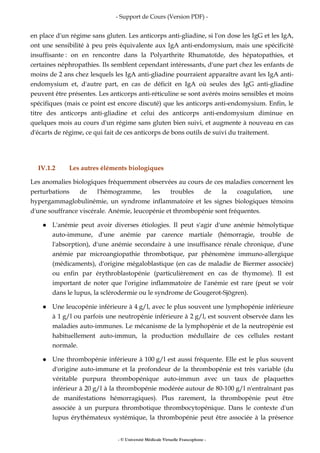- Support de Cours (Version PDF) -
- © Université Médicale Virtuelle Francophone -
en place d'un régime sans gluten. Les anticorps anti-gliadine, si l'on dose les IgG et les IgA,
ont une sensibilité à peu près équivalente aux IgA anti-endomysium, mais une spécificité
insuffisante : on en rencontre dans la Polyarthrite Rhumatoïde, des hépatopathies, et
certaines néphropathies. Ils semblent cependant intéressants, d'une part chez les enfants de
moins de 2 ans chez lesquels les IgA anti-gliadine pourraient apparaître avant les IgA anti-
endomysium et, d'autre part, en cas de déficit en IgA où seules des IgG anti-gliadine
peuvent être présentes. Les anticorps anti-réticuline se sont avérés moins sensibles et moins
spécifiques (mais ce point est encore discuté) que les anticorps anti-endomysium. Enfin, le
titre des anticorps anti-gliadine et celui des anticorps anti-endomysium diminue en
quelques mois au cours d'un régime sans gluten bien suivi, et augmente à nouveau en cas
d'écarts de régime, ce qui fait de ces anticorps de bons outils de suivi du traitement.
IV.1.2 Les autres éléments biologiques
Les anomalies biologiques fréquemment observées au cours de ces maladies concernent les
perturbations de l'hémogramme, les troubles de la coagulation, une
hypergammaglobulinémie, un syndrome inflammatoire et les signes biologiques témoins
d'une souffrance viscérale. Anémie, leucopénie et thrombopénie sont fréquentes.
L'anémie peut avoir diverses étiologies. Il peut s'agir d'une anémie hémolytique
auto-immune, d'une anémie par carence martiale (hémorragie, trouble de
l'absorption), d'une anémie secondaire à une insuffisance rénale chronique, d'une
anémie par microangiopathie thrombotique, par phénomène immuno-allergique
(médicaments), d'origine mégaloblastique (en cas de maladie de Biermer associée)
ou enfin par érythroblastopénie (particulièrement en cas de thymome). Il est
important de noter que l'origine inflammatoire de l'anémie est rare (peut se voir
dans le lupus, la sclérodermie ou le syndrome de Gougerot-Sjögren).
Une leucopénie inférieure à 4 g/l, avec le plus souvent une lymphopénie inférieure
à 1 g/l ou parfois une neutropénie inférieure à 2 g/l, est souvent observée dans les
maladies auto-immunes. Le mécanisme de la lymphopénie et de la neutropénie est
habituellement auto-immun, la production médullaire de ces cellules restant
normale.
Une thrombopénie inférieure à 100 g/l est aussi fréquente. Elle est le plus souvent
d'origine auto-immune et la profondeur de la thrombopénie est très variable (du
véritable purpura thrombopénique auto-immun avec un taux de plaquettes
inférieur à 20 g/l à la thrombopénie modérée autour de 80-100 g/l n'entraînant pas
de manifestations hémorragiques). Plus rarement, la thrombopénie peut être
associée à un purpura thrombotique thrombocytopénique. Dans le contexte d'un
lupus érythémateux systémique, la thrombopénie peut être associée à la présence
 