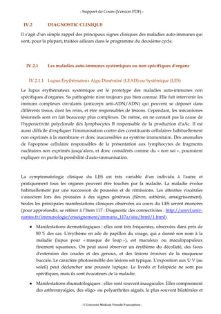 - Support de Cours (Version PDF) -
- © Université Médicale Virtuelle Francophone -
IV.2 DIAGNOSTIC CLINIQUE
Il s'agit d'un simple rappel des principaux signes cliniques des maladies auto-immunes qui
sont, pour la plupart, traitées ailleurs dans le programme du deuxième cycle.
IV.2.1 Les maladies auto-immunes systémiques ou non spécifiques d'organe
IV.2.1.1 Lupus Érythémateux Aigu Disséminé (LEAD) ou Systémique (LES)
Le lupus érythémateux systémique est le prototype des maladies auto-immunes non
spécifiques d'organes. Sa pathogénie n'est toujours pas bien connue. Elle fait intervenir les
immuns complexes circulants (anticorps anti-ADN/ADN) qui peuvent se déposer dans
différents tissus, dont les reins, et être responsables de lésions. Cependant, les mécanismes
lésionnels sont en fait beaucoup plus complexes. De même, on ne connaît pas la cause de
l'hyperactivité polyclonale des lymphocytes B responsable de la production d'aAc. Il est
aussi difficile d'expliquer l'immunisation contre des constituants cellulaires habituellement
non exprimés à la membrane et donc inaccessibles au système immunitaire. Des anomalies
de l'apoptose cellulaire responsables de la présentation aux lymphocytes de fragments
nucléaires non exprimés jusqu'alors, et donc considérés comme du « non soi », pourraient
expliquer en partie la possibilité d'auto-immunisation.
La symptomatologie clinique du LES est très variable d'un individu à l'autre et
pratiquement tous les organes peuvent être touchés par la maladie. La maladie évolue
habituellement par une succession de poussées et de rémissions. Les atteintes viscérales
s'associent lors des poussées à des signes généraux (fièvre, asthénie, amaigrissement).
Seules les principales manifestations cliniques observées au cours du LES seront énoncées
(pour approfondir, se référer à l’Item 117 : Diagnostic des connectivites : http://umvf.univ-
nantes.fr/immunologie/enseignement/immuno_117a/site/html/1.html).
Manifestations dermatologiques : elles sont très fréquentes, observées dans près de
80 % des cas. L'érythème en aile de papillon du visage, qui a donné son nom à la
maladie (lupus pour « masque de loup »), est maculeux ou maculopapuleux
finement squameux. On peut aussi observer un érythème du décolleté, des faces
d'extension des coudes et des genoux, et des lésions érosives de la muqueuse
buccale. Le caractère photosensible des lésions est typique. L'exposition aux U V (au
soleil) peut déclencher une poussée lupique. Le livedo et l'alopécie ne sont pas
spécifiques, mais ils sont évocateurs de la maladie.
Manifestations rhumatologiques : elles sont souvent inaugurales. Elles comprennent
des arthromyalgies, des oligo- ou polyarthrites aiguës, le plus souvent bilatérales et
 