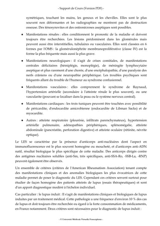 - Support de Cours (Version PDF) -
- © Université Médicale Virtuelle Francophone -
symétriques, touchant les mains, les genoux et les chevilles. Elles sont le plus
souvent non déformantes et les radiographies ne montrent pas de destruction
osseuse. Des ténosynovites et des ostéonécroses aseptiques sont possibles.
Manifestations rénales : elles conditionnent le pronostic de la maladie et doivent
toujours être recherchées. Les lésions prédominent dans les glomérules mais
peuvent aussi être interstitielles, tubulaires ou vasculaires. Elles sont classées en 6
formes par l'OMS : la glomérulonéphrite membranoproliférative (classe IV) est la
forme la plus fréquente mais aussi la plus grave.
Manifestations neurologiques : il s'agit de crises comitiales, de manifestations
centrales déficitaires (hémiplégie, monoplégie), de méningite lymphocytaire
aseptique et plus rarement d'une chorée, d'une encéphalopathie, d'une paralysie des
nerfs crâniens ou d'une neuropathie périphérique. Les troubles psychiques sont
fréquents allant du trouble de l'humeur au syndrome confusionnel.
Manifestations vasculaires : elles comprennent le syndrome de Raynaud,
l'hypertension artérielle (secondaire à l'atteinte rénale le plus souvent), ou une
vascularite (pouvant se localiser dans la peau ou le système nerveux central).
Manifestations cardiaques : les trois tuniques peuvent être touchées avec possibilité
de péricardite, d'endocardite amicrobienne (endocardite de Libman Sacks) et de
myocardite.
Autres : atteinte respiratoire (pleurésie, infiltrats parenchymateux), hypertension
artérielle pulmonaire, adénopathies périphériques, splénomégalie, atteinte
abdominale (pancréatite, perforation digestive) et atteinte oculaire (rétinite, névrite
optique).
Le LES se caractérise par la présence d'anticorps anti-nucléaires dont l'aspect en
immunofluorescence est le plus souvent homogène ou moucheté, et d'anticorps anti-ADN
natif, résultat biologique le plus spécifique de cette maladie. Des anticorps dirigés contre
des antigènes nucléaires solubles (anti-Sm, très spécifiques, anti-SSA-Ro, -SSB-La, -RNP)
peuvent également être observés.
Un ensemble de critères (critères de l'American Rheumatism Association) tenant compte
des manifestations cliniques et des anomalies biologiques les plus évocatrices de cette
maladie permet de poser le diagnostic du LES. Cependant ces critères servent surtout pour
étudier de façon homogène des patients atteints de lupus (essais thérapeutiques) et sont
d'un apport diagnostique modéré à l'échelon individuel.
Cas particulier : le lupus induit : Il s'agit de manifestations cliniques et biologiques de lupus
induites par un traitement médical. Cette pathologie a une fréquence d'environ 10 % des cas
de lupus et doit toujours être recherchée eu égard à la forte consommation de médicaments,
en France notamment. Deux critères sont nécessaires pour le diagnostic de lupus induit :
 