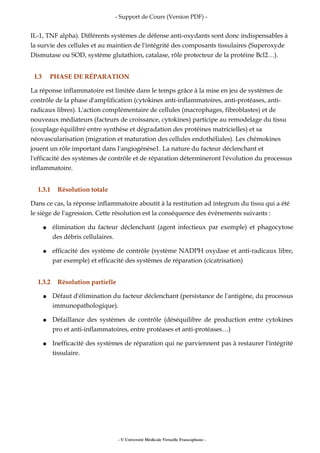 - Support de Cours (Version PDF) -
IL-1, TNF alpha). Différents systèmes de défense anti-oxydants sont donc indispensables à
la survie des cellules et au maintien de l'intégrité des composants tissulaires (Superoxyde
Dismutase ou SOD, système glutathion, catalase, rôle protecteur de la protéine Bcl2…).
I.3 PHASE DE RÉPARATION
La réponse inflammatoire est limitée dans le temps grâce à la mise en jeu de systèmes de
contrôle de la phase d'amplification (cytokines anti-inflammatoires, anti-protéases, anti-
radicaux libres). L'action complémentaire de cellules (macrophages, fibroblastes) et de
nouveaux médiateurs (facteurs de croissance, cytokines) participe au remodelage du tissu
(couplage équilibré entre synthèse et dégradation des protéines matricielles) et sa
néovascularisation (migration et maturation des cellules endothéliales). Les chémokines
jouent un rôle important dans l'angiogénèse1. La nature du facteur déclenchant et
l'efficacité des systèmes de contrôle et de réparation détermineront l'évolution du processus
inflammatoire.
I.3.1 Résolution totale
Dans ce cas, la réponse inflammatoire aboutit à la restitution ad integrum du tissu qui a été
le siège de l'agression. Cette résolution est la conséquence des événements suivants :
● élimination du facteur déclenchant (agent infectieux par exemple) et phagocytose
des débris cellulaires.
● efficacité des système de contrôle (système NADPH oxydase et anti-radicaux libre,
par exemple) et efficacité des systèmes de réparation (cicatrisation)
I.3.2 Résolution partielle
● Défaut d'élimination du facteur déclenchant (persistance de l'antigène, du processus
immunopathologique).
● Défaillance des systèmes de contrôle (déséquilibre de production entre cytokines
pro et anti-inflammatoires, entre protéases et anti-protéases…)
● Inefficacité des systèmes de réparation qui ne parviennent pas à restaurer l'intégrité
tissulaire.
- © Université Médicale Virtuelle Francophone -
 