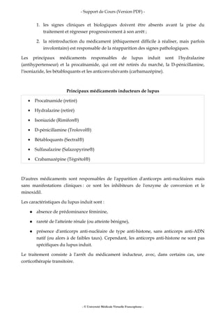 - Support de Cours (Version PDF) -
- © Université Médicale Virtuelle Francophone -
1. les signes cliniques et biologiques doivent être absents avant la prise du
traitement et régresser progressivement à son arrêt ;
2. la réintroduction du médicament (éthiquement difficile à réaliser, mais parfois
involontaire) est responsable de la réapparition des signes pathologiques.
Les principaux médicaments responsables de lupus induit sont l'hydralazine
(antihypertenseur) et la procaïnamide, qui ont été retirés du marché, la D-pénicillamine,
l'isoniazide, les bétabloquants et les anticonvulsivants (carbamazépine).
Principaux médicaments inducteurs de lupus
• Procaïnamide (retiré)
• Hydralazine (retiré)
• Isoniazide (Rimifon®)
• D-pénicillamine (Trolovol®)
• Bétabloquants (Sectral®)
• Sulfasalazine (Salazopyrine®)
• Crabamazépine (Tégrétol®)
D'autres médicaments sont responsables de l'apparition d'anticorps anti-nucléaires mais
sans manifestations cliniques : ce sont les inhibiteurs de l'enzyme de conversion et le
minoxidil.
Les caractéristiques du lupus induit sont :
absence de prédominance féminine,
rareté de l'atteinte rénale (ou atteinte bénigne),
présence d'anticorps anti-nucléaire de type anti-histone, sans anticorps anti-ADN
natif (ou alors à de faibles taux). Cependant, les anticorps anti-histone ne sont pas
spécifiques du lupus induit.
Le traitement consiste à l'arrêt du médicament inducteur, avec, dans certains cas, une
corticothérapie transitoire.
 