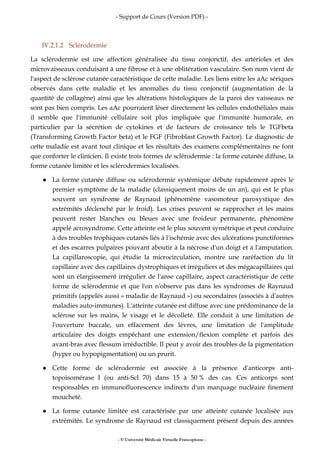 - Support de Cours (Version PDF) -
- © Université Médicale Virtuelle Francophone -
IV.2.1.2 Sclérodermie
La sclérodermie est une affection généralisée du tissu conjonctif, des artérioles et des
microvaisseaux conduisant à une fibrose et à une oblitération vasculaire. Son nom vient de
l'aspect de sclérose cutanée caractéristique de cette maladie. Les liens entre les aAc sériques
observés dans cette maladie et les anomalies du tissu conjonctif (augmentation de la
quantité de collagène) ainsi que les altérations histologiques de la paroi des vaisseaux ne
sont pas bien compris. Les aAc pourraient léser directement les cellules endothéliales mais
il semble que l'immunité cellulaire soit plus impliquée que l'immunité humorale, en
particulier par la sécrétion de cytokines et de facteurs de croissance tels le TGFbeta
(Transforming Growth Factor beta) et le FGF (Fibroblast Growth Factor). Le diagnostic de
cette maladie est avant tout clinique et les résultats des examens complémentaires ne font
que conforter le clinicien. Il existe trois formes de sclérodermie : la forme cutanée diffuse, la
forme cutanée limitée et les sclérodermies localisées.
La forme cutanée diffuse ou sclérodermie systémique débute rapidement après le
premier symptôme de la maladie (classiquement moins de un an), qui est le plus
souvent un syndrome de Raynaud (phénomène vasomoteur paroxystique des
extrémités déclenché par le froid). Les crises peuvent se rapprocher et les mains
peuvent rester blanches ou bleues avec une froideur permanente, phénomène
appelé acrosyndrome. Cette atteinte est le plus souvent symétrique et peut conduire
à des troubles trophiques cutanés liés à l'ischémie avec des ulcérations punctiformes
et des escarres pulpaires pouvant aboutir à la nécrose d'un doigt et à l'amputation.
La capillaroscopie, qui étudie la microcirculation, montre une raréfaction du lit
capillaire avec des capillaires dystrophiques et irréguliers et des mégacapillaires qui
sont un élargissement irrégulier de l'anse capillaire, aspect caractéristique de cette
forme de sclérodermie et que l'on n'observe pas dans les syndromes de Raynaud
primitifs (appelés aussi « maladie de Raynaud ») ou secondaires (associés à d'autres
maladies auto-immunes). L'atteinte cutanée est diffuse avec une prédominance de la
sclérose sur les mains, le visage et le décolleté. Elle conduit à une limitation de
l'ouverture buccale, un effacement des lèvres, une limitation de l'amplitude
articulaire des doigts empêchant une extension/flexion complète et parfois des
avant-bras avec flessum irréductible. Il peut y avoir des troubles de la pigmentation
(hyper ou hypopigmentation) ou un prurit.
Cette forme de sclérodermie est associée à la présence d'anticorps anti-
topoisomérase I (ou anti-Scl 70) dans 15 à 50 % des cas. Ces anticorps sont
responsables en immunofluorescence indirects d'un marquage nucléaire finement
moucheté.
La forme cutanée limitée est caractérisée par une atteinte cutanée localisée aux
extrémités. Le syndrome de Raynaud est classiquement présent depuis des années
 