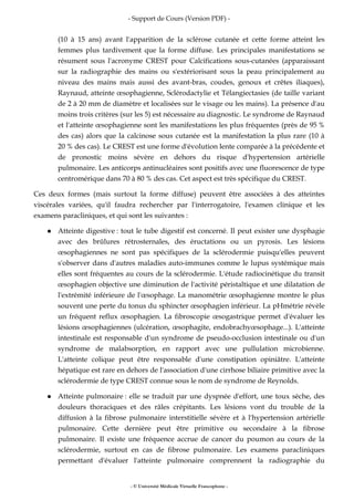 - Support de Cours (Version PDF) -
- © Université Médicale Virtuelle Francophone -
(10 à 15 ans) avant l'apparition de la sclérose cutanée et cette forme atteint les
femmes plus tardivement que la forme diffuse. Les principales manifestations se
résument sous l'acronyme CREST pour Calcifications sous-cutanées (apparaissant
sur la radiographie des mains ou s'extériorisant sous la peau principalement au
niveau des mains mais aussi des avant-bras, coudes, genoux et crêtes iliaques),
Raynaud, atteinte œsophagienne, Sclérodactylie et Télangiectasies (de taille variant
de 2 à 20 mm de diamètre et localisées sur le visage ou les mains). La présence d'au
moins trois critères (sur les 5) est nécessaire au diagnostic. Le syndrome de Raynaud
et l'atteinte œsophagienne sont les manifestations les plus fréquentes (près de 95 %
des cas) alors que la calcinose sous cutanée est la manifestation la plus rare (10 à
20 % des cas). Le CREST est une forme d'évolution lente comparée à la précédente et
de pronostic moins sévère en dehors du risque d'hypertension artérielle
pulmonaire. Les anticorps antinucléaires sont positifs avec une fluorescence de type
centromérique dans 70 à 80 % des cas. Cet aspect est très spécifique du CREST.
Ces deux formes (mais surtout la forme diffuse) peuvent être associées à des atteintes
viscérales variées, qu'il faudra rechercher par l'interrogatoire, l'examen clinique et les
examens paracliniques, et qui sont les suivantes :
Atteinte digestive : tout le tube digestif est concerné. Il peut exister une dysphagie
avec des brûlures rétrosternales, des éructations ou un pyrosis. Les lésions
œsophagiennes ne sont pas spécifiques de la sclérodermie puisqu'elles peuvent
s'observer dans d'autres maladies auto-immunes comme le lupus systémique mais
elles sont fréquentes au cours de la sclérodermie. L'étude radiocinétique du transit
œsophagien objective une diminution de l'activité péristaltique et une dilatation de
l'extrémité inférieure de l'œsophage. La manométrie œsophagienne montre le plus
souvent une perte du tonus du sphincter œsophagien inférieur. La pHmétrie révèle
un fréquent reflux œsophagien. La fibroscopie œsogastrique permet d'évaluer les
lésions œsophagiennes (ulcération, œsophagite, endobrachyœsophage...). L'atteinte
intestinale est responsable d'un syndrome de pseudo-occlusion intestinale ou d'un
syndrome de malabsorption, en rapport avec une pullulation microbienne.
L'atteinte colique peut être responsable d'une constipation opiniâtre. L'atteinte
hépatique est rare en dehors de l'association d'une cirrhose biliaire primitive avec la
sclérodermie de type CREST connue sous le nom de syndrome de Reynolds.
Atteinte pulmonaire : elle se traduit par une dyspnée d'effort, une toux sèche, des
douleurs thoraciques et des râles crépitants. Les lésions vont du trouble de la
diffusion à la fibrose pulmonaire interstitielle sévère et à l'hypertension artérielle
pulmonaire. Cette dernière peut être primitive ou secondaire à la fibrose
pulmonaire. Il existe une fréquence accrue de cancer du poumon au cours de la
sclérodermie, surtout en cas de fibrose pulmonaire. Les examens paracliniques
permettant d'évaluer l'atteinte pulmonaire comprennent la radiographie du
 