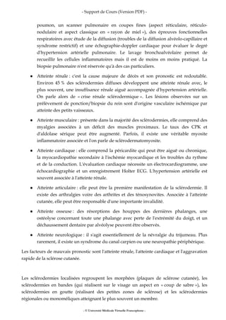 - Support de Cours (Version PDF) -
- © Université Médicale Virtuelle Francophone -
poumon, un scanner pulmonaire en coupes fines (aspect réticulaire, réticulo-
nodulaire et aspect classique en « rayon de miel »), des épreuves fonctionnelles
respiratoires avec étude de la diffusion (troubles de la diffusion alvéolo-capillaire et
syndrome restrictif) et une échographie-doppler cardiaque pour évaluer le degré
d'hypertension artérielle pulmonaire. Le lavage bronchoalvéolaire permet de
recueillir les cellules inflammatoires mais il est de moins en moins pratiqué. La
biopsie pulmonaire n'est réservée qu'à des cas particuliers.
Atteinte rénale : c'est la cause majeure de décès et son pronostic est redoutable.
Environ 45 % des sclérodermies diffuses développent une atteinte rénale avec, le
plus souvent, une insuffisance rénale aiguë accompagnée d'hypertension artérielle.
On parle alors de « crise rénale sclérodermique ». Les lésions observées sur un
prélèvement de ponction/biopsie du rein sont d'origine vasculaire ischémique par
atteinte des petits vaisseaux.
Atteinte musculaire : présente dans la majorité des sclérodermies, elle comprend des
myalgies associées à un déficit des muscles proximaux. Le taux des CPK et
d'aldolase sérique peut être augmenté. Parfois, il existe une véritable myosite
inflammatoire associée et l'on parle de sclérodermatomyosite.
Atteinte cardiaque : elle comprend la péricardite qui peut être aiguë ou chronique,
la myocardiopathie secondaire à l'ischémie myocardique et les troubles du rythme
et de la conduction. L'évaluation cardiaque nécessite un électrocardiogramme, une
échocardiographie et un enregistrement Holter ECG. L'hypertension artérielle est
souvent associée à l'atteinte rénale.
Atteinte articulaire : elle peut être la première manifestation de la sclérodermie. Il
existe des arthralgies voire des arthrites et des ténosynovites. Associée à l'atteinte
cutanée, elle peut être responsable d'une importante invalidité.
Atteinte osseuse : des résorptions des houppes des dernières phalanges, une
ostéolyse concernant toute une phalange avec perte de l'extrémité du doigt, et un
déchaussement dentaire par alvéolyse peuvent être observés.
Atteinte neurologique : il s'agit essentiellement de la névralgie du trijumeau. Plus
rarement, il existe un syndrome du canal carpien ou une neuropathie périphérique.
Les facteurs de mauvais pronostic sont l'atteinte rénale, l'atteinte cardiaque et l'aggravation
rapide de la sclérose cutanée.
Les sclérodermies localisées regroupent les morphées (plaques de sclérose cutanée), les
sclérodermies en bandes (qui réalisent sur le visage un aspect en « coup de sabre »), les
sclérodermies en goutte (réalisant des petites zones de sclérose) et les sclérodermies
régionales ou monoméliques atteignant le plus souvent un membre.
 