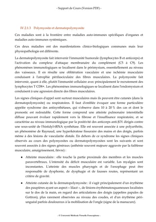 - Support de Cours (Version PDF) -
- © Université Médicale Virtuelle Francophone -
IV.2.1.3 Polymyosite et dermatopolymyosite
Ces maladies sont à la frontière entre maladies auto-immunes spécifiques d'organes et
maladies auto-immunes systémiques.
Ces deux maladies ont des manifestations clinico-biologiques communes mais leur
physiopathologie est différente.
La dermatopolymyosite fait intervenir l'immunité humorale (lymphocytes B et anticorps) et
l'activation du complexe d'attaque membranaire du complément (C5 à C9). Les
phénomènes immunologiques se localisent dans le périmysium, essentiellement au niveau
des vaisseaux. Il en résulte une oblitération vasculaire et une ischémie musculaire
conduisant à l'atrophie périfasciculaire des fibres musculaires. La polymyosite fait
intervenir, quant à elle, plutôt l'immunité cellulaire avec principalement le recrutement des
lymphocytes T CD8+. Les phénomènes immunologiques se localisent dans l'endomysium et
conduisent à une agression directe des fibres musculaires.
Les signes cliniques d'appel sont surtout musculaires mais ils peuvent être cutanés (dans la
dermatopolymyosite) ou respiratoires. Il faut d'emblée évoquer une forme particulière
appelée syndrome des antisynthétases, qui s'observe dans 10 à 20 % des cas et dont le
pronostic est redoutable. Cette forme comprend une atteinte pulmonaire interstitielle
diffuse pouvant évoluer rapidement vers la fibrose et l'insuffisance respiratoire, et se
caractérise au niveau immunologique par la positivité des anticorps anti-JO1 dirigés contre
une sous-unité de l'histidyl-tRNA synthétase. Elle est souvent associée à une polyarthrite,
un phénomène de Raynaud, une hyperkératose fissuraire des mains et des doigts, parfois
même à des lésions de vascularite distale. En dehors de ce syndrome les signes cliniques
observés au cours des polymyosites ou dermatopolymyosites sont les suivants et sont
souvent associés à des signes généraux (asthénie souvent majeure aggravée par la faiblesse
musculaire, amaigrissement, fièvre) :
Atteinte musculaire : elle touche la partie proximale des membres et les muscles
paravertébraux. L'intensité du déficit musculaire est variable. Les myalgies sont
inconstantes. L'atteinte des muscles pharyngés et de l'œsophage peut être
responsable de dysphonie, de dysphagie et de fausses routes, représentant un
critère de gravité.
Atteinte cutanée de la dermatopolymyosite : il s'agit principalement d'un érythème
des paupières ayant un aspect « lilacé », de lésions érythématosquameuses localisées
sur le dos de la main, en regard des articulations des doigts (appelées papules de
Gottron), plus rarement observées au niveau des coudes, et d'un érythème péri-
unguéal parfois douloureux à la mobilisation de l'ongle (signe de la manucure).
 
