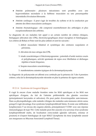 - Support de Cours (Version PDF) -
- © Université Médicale Virtuelle Francophone -
Atteinte pulmonaire : plusieurs mécanismes sont possibles avec une
hypoventilation secondaire à la faiblesse musculaire ou une pneumopathie
interstitielle d'évolution fibrosante.
Atteinte cardiaque : il peut s'agir de troubles du rythme et de la conduction par
atteinte des fibres musculaires cardiaques.
Atteinte rhumatologique : elle comprend essentiellement des arthralgies et plus
exceptionnellement des arthrites.
Le diagnostic de ces maladies fait appel à un certain nombre de critères cliniques,
biologiques (élévation des CPK), électromyographiques (tracé myogène) et histologiques.
Les critères de Bohan et Peter sont les plus utilisés et sont les suivants :
1. déficit musculaire bilatéral et symétrique des ceintures scapulaires et
pelvienne,
2. élévation du taux sérique des CPK,
3. triade caractéristique à l'électromyogramme : potentiels d'unité motrice courts
et polyphasiques, activité spontanée de repos avec fibrillation et décharges
répétées à haute fréquence,
4. biopsie musculaire caractéristique,
5. manifestations cutanées typiques de la dermatopolymyosite.
Le diagnostic de polymyosite est affirmé avec certitude par la présence de 3 des 4 premiers
critères, celui de la dermatopolymyosite nécessite en plus la présence de signes cutanés.
IV.2.1.4 Syndrome de Gougerot-Sjögren
Il s'agit là encore d'une maladie frontière entre les MAI spécifiques et les MAI non
spécifiques d'organe, du fait de l'atteinte préférentielle des glandes exocrines
(principalement lacrymales et salivaires). On peut parler d'exocrinopathie auto-immune.
Dans sa physiopathologie, cette maladie s'éloigne des maladies auto-immunes stricto sensu
puisqu'il s'agit davantage d'un syndrome lymphoprolifératif bénin. Il existe une infiltration
lymphocytaire T au niveau des organes atteints, principalement T CD4+ avec une réponse
immunologique de type Th1. Cette maladie peut être associée à la survenue d'un syndrome
lymphoprolifératif malin, de localisation extra-nodale (glandes salivaires, estomac et
poumon) et d'aspect histologique de type MALT (lymphome du tissu lymphoïde associé
aux muqueuses ou Mucosae Associated Lymphoid Tissue).
 