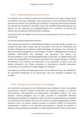 - Support de Cours (Version PDF) -
- © Université Médicale Virtuelle Francophone -
IV.2.1.5 Syndrome de Sharp ou connectivité mixte
Ce syndrome est un véritable syndrome de chevauchement où des signes cliniques d'une
sclérodermie, d'un lupus systémique, d'une polymyosite et d'une polyarthrite rhumatoïde
peuvent être présents. Il se caractérise par la présence d' anticorps anti-nucléaires donnant
une fluorescence mouchetée et identifiés comme des anti-RNP (ribonucléoprotéines). Ces
derniers ne sont cependant pas pathognomoniques de ce syndrome, et peuvent être
détectés chez des patients souffrant de lupus systémique.
La prévalence de cette maladie est mal connue et serait inférieure à celle du lupus et de la
sclérodermie.
Les femmes sont plus fréquemment atteintes.
Cette maladie auto-immune est habituellement bénigne, c’est-à-dire qu'elle ne menace pas
d'organe de façon vitale, comme cela est le cas pour le rein dans la sclérodermie, par
exemple. Cliniquement, la patiente se plaint d'arthralgies, de myalgies, d'un syndrome de
Raynaud d'évolution progressive, avec des doigts « boudinés ». Biologiquement, il existe un
syndrome inflammatoire non spécifique, une leucopénie, une anémie, une
thrombocytopénie et une hypergammaglobulinémie polyclonale. La capillaroscopie peut
montrer des mégacapillaires. Les enzymes musculaires sont en règle normales. Le tableau
rhumatismal a une évolution non déformante et non destructrice. Il peut y avoir une
atteinte pulmonaire avec fibrose pulmonaire et hypertension artérielle pulmonaire.
L'association à un syndrome de Gougerot-Sjögren est fréquente.
L'évolution du syndrome de Sharp peut se faire vers un tableau de lupus, de sclérodermie,
de polyarthrite rhumatoïde ou de polymyosite, mais des rémissions complètes sont
possibles.
IV.2.1.6 Remarque sur les vascularites avec auto-anticorps
Les vascularites systémiques ne sont habituellement pas considérées comme des maladies
auto-immunes. Pourtant, certaines d'entre-elles sont fortement associées à la présence
d'auto-anticorps anti-cytoplasme des polynucléaires neutrophiles (ANCA). Ces auto-
anticorps seraient pathogènes pour la paroi vasculaire et responsables d'atteintes
inflammatoires pariétales. Ils augmentent aussi l'activation des polynucléaires neutrophiles
et la libération par ces cellules d'enzymes et de radicaux oxygénés responsables de lésions
tissulaires. Face à un tableau clinique évocateur, la présence d'ANCA de fluorescence
cytoplasmique (c-ANCA) et de spécificité anti-protéinase 3 permet de conforter le
diagnostic de granulomatose de Wegener (c-ANCA présents dans 90 % des cas). De même,
 