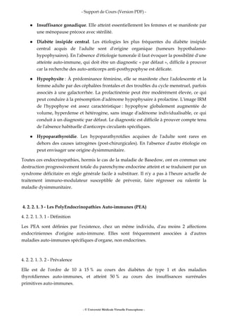 - Support de Cours (Version PDF) -
- © Université Médicale Virtuelle Francophone -
Insuffisance gonadique. Elle atteint essentiellement les femmes et se manifeste par
une ménopause précoce avec stérilité.
Diabète insipide central. Les étiologies les plus fréquentes du diabète insipide
central acquis de l'adulte sont d'origine organique (tumeurs hypothalamo-
hypophysaires). En l'absence d'étiologie tumorale il faut évoquer la possibilité d'une
atteinte auto-immune, qui doit être un diagnostic « par défaut », difficile à prouver
car la recherche des auto-anticorps anti-posthypophyse est délicate.
Hypophysite : À prédominance féminine, elle se manifeste chez l'adolescente et la
femme adulte par des céphalées frontales et des troubles du cycle menstruel, parfois
associés à une galactorrhée. La prolactinémie peut être modérément élevée, ce qui
peut conduire à la présomption d'adénome hypophysaire à prolactine. L'image IRM
de l'hypophyse est assez caractéristique : hypophyse globalement augmentée de
volume, hyperdense et hétérogène, sans image d'adénome individualisable, ce qui
conduit à un diagnostic par défaut. Le diagnostic est difficile à prouver compte tenu
de l'absence habituelle d'anticorps circulants spécifiques.
Hypoparathyroïdie. Les hypoparathyroïdies acquises de l'adulte sont rares en
dehors des causes iatrogènes (post-chirurgicales). En l'absence d'autre étiologie on
peut envisager une origine dysimmunitaire.
Toutes ces endocrinopathies, hormis le cas de la maladie de Basedow, ont en commun une
destruction progressivement totale du parenchyme endocrine atteint et se traduisent par un
syndrome déficitaire en règle générale facile à substituer. Il n'y a pas à l'heure actuelle de
traitement immuno-modulateur susceptible de prévenir, faire régresser ou ralentir la
maladie dysimmunitaire.
4. 2. 2. 1. 3 - Les PolyEndocrinopathies Auto-immunes (PEA)
4. 2. 2. 1. 3. 1 - Définition
Les PEA sont définies par l'existence, chez un même individu, d'au moins 2 affections
endocriniennes d'origine auto-immune. Elles sont fréquemment associées à d'autres
maladies auto-immunes spécifiques d'organe, non endocrines.
4. 2. 2. 1. 3. 2 - Prévalence
Elle est de l'ordre de 10 à 15 % au cours des diabètes de type 1 et des maladies
thyroïdiennes auto-immunes, et atteint 50 % au cours des insuffisances surrénales
primitives auto-immunes.
 
