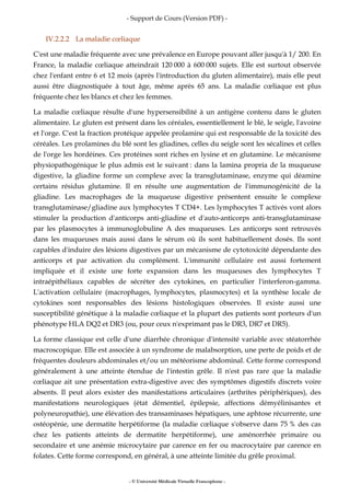 - Support de Cours (Version PDF) -
- © Université Médicale Virtuelle Francophone -
IV.2.2.2 La maladie cœliaque
C'est une maladie fréquente avec une prévalence en Europe pouvant aller jusqu'à 1/ 200. En
France, la maladie cœliaque atteindrait 120 000 à 600 000 sujets. Elle est surtout observée
chez l'enfant entre 6 et 12 mois (après l'introduction du gluten alimentaire), mais elle peut
aussi être diagnostiquée à tout âge, même après 65 ans. La maladie cœliaque est plus
fréquente chez les blancs et chez les femmes.
La maladie cœliaque résulte d'une hypersensibilité à un antigène contenu dans le gluten
alimentaire. Le gluten est présent dans les céréales, essentiellement le blé, le seigle, l'avoine
et l'orge. C'est la fraction protéique appelée prolamine qui est responsable de la toxicité des
céréales. Les prolamines du blé sont les gliadines, celles du seigle sont les sécalines et celles
de l'orge les hordéines. Ces protéines sont riches en lysine et en glutamine. Le mécanisme
physiopathogénique le plus admis est le suivant : dans la lamina propria de la muqueuse
digestive, la gliadine forme un complexe avec la transglutaminase, enzyme qui déamine
certains résidus glutamine. Il en résulte une augmentation de l'immunogénicité de la
gliadine. Les macrophages de la muqueuse digestive présentent ensuite le complexe
transglutaminase/gliadine aux lymphocytes T CD4+. Les lymphocytes T activés vont alors
stimuler la production d'anticorps anti-gliadine et d'auto-anticorps anti-transglutaminase
par les plasmocytes à immunoglobuline A des muqueuses. Les anticorps sont retrouvés
dans les muqueuses mais aussi dans le sérum où ils sont habituellement dosés. Ils sont
capables d'induire des lésions digestives par un mécanisme de cytotoxicité dépendante des
anticorps et par activation du complément. L'immunité cellulaire est aussi fortement
impliquée et il existe une forte expansion dans les muqueuses des lymphocytes T
intraépithéliaux capables de sécréter des cytokines, en particulier l'interferon-gamma.
L'activation cellulaire (macrophages, lymphocytes, plasmocytes) et la synthèse locale de
cytokines sont responsables des lésions histologiques observées. Il existe aussi une
susceptibilité génétique à la maladie cœliaque et la plupart des patients sont porteurs d'un
phénotype HLA DQ2 et DR3 (ou, pour ceux n'exprimant pas le DR3, DR7 et DR5).
La forme classique est celle d'une diarrhée chronique d'intensité variable avec stéatorrhée
macroscopique. Elle est associée à un syndrome de malabsorption, une perte de poids et de
fréquentes douleurs abdominales et/ou un météorisme abdominal. Cette forme correspond
généralement à une atteinte étendue de l'intestin grêle. Il n'est pas rare que la maladie
cœliaque ait une présentation extra-digestive avec des symptômes digestifs discrets voire
absents. Il peut alors exister des manifestations articulaires (arthrites périphériques), des
manifestations neurologiques (état démentiel, épilepsie, affections démyélinisantes et
polyneuropathie), une élévation des transaminases hépatiques, une aphtose récurrente, une
ostéopénie, une dermatite herpétiforme (la maladie cœliaque s'observe dans 75 % des cas
chez les patients atteints de dermatite herpétiforme), une aménorrhée primaire ou
secondaire et une anémie microcytaire par carence en fer ou macrocytaire par carence en
folates. Cette forme correspond, en général, à une atteinte limitée du grêle proximal.
 