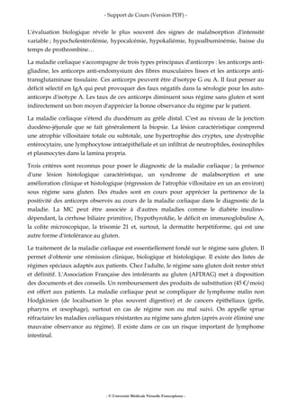 - Support de Cours (Version PDF) -
- © Université Médicale Virtuelle Francophone -
L'évaluation biologique révèle le plus souvent des signes de malabsorption d'intensité
variable ; hypocholestérolémie, hypocalcémie, hypokaliémie, hypoalbuminémie, baisse du
temps de prothrombine…
La maladie cœliaque s'accompagne de trois types principaux d'anticorps : les anticorps anti-
gliadine, les anticorps anti-endomysium des fibres musculaires lisses et les anticorps anti-
transglutaminase tissulaire. Ces anticorps peuvent être d'isotype G ou A. Il faut penser au
déficit sélectif en IgA qui peut provoquer des faux négatifs dans la sérologie pour les auto-
anticorps d'isotype A. Les taux de ces anticorps diminuent sous régime sans gluten et sont
indirectement un bon moyen d'apprécier la bonne observance du régime par le patient.
La maladie cœliaque s'étend du duodénum au grêle distal. C'est au niveau de la jonction
duodéno-jéjunale que se fait généralement la biopsie. La lésion caractéristique comprend
une atrophie villositaire totale ou subtotale, une hypertrophie des cryptes, une dystrophie
entérocytaire, une lymphocytose intraépithéliale et un infiltrat de neutrophiles, éosinophiles
et plasmocytes dans la lamina propria.
Trois critères sont reconnus pour poser le diagnostic de la maladie cœliaque ; la présence
d'une lésion histologique caractéristique, un syndrome de malabsorption et une
amélioration clinique et histologique (régression de l'atrophie villositaire en un an environ)
sous régime sans gluten. Des études sont en cours pour apprécier la pertinence de la
positivité des anticorps observés au cours de la maladie cœliaque dans le diagnostic de la
maladie. La MC peut être associée à d'autres maladies comme le diabète insulino-
dépendant, la cirrhose biliaire primitive, l'hypothyroïdie, le déficit en immunoglobuline A,
la colite microscopique, la trisomie 21 et, surtout, la dermatite herpétiforme, qui est une
autre forme d'intolérance au gluten.
Le traitement de la maladie cœliaque est essentiellement fondé sur le régime sans gluten. Il
permet d'obtenir une rémission clinique, biologique et histologique. Il existe des listes de
régimes spéciaux adaptés aux patients. Chez l'adulte, le régime sans gluten doit rester strict
et définitif. L'Association Française des intolérants au gluten (AFDIAG) met à disposition
des documents et des conseils. Un remboursement des produits de substitution (45 €/mois)
est offert aux patients. La maladie cœliaque peut se compliquer de lymphome malin non
Hodgkinien (de localisation le plus souvent digestive) et de cancers épithéliaux (grêle,
pharynx et œsophage), surtout en cas de régime non ou mal suivi. On appelle sprue
réfractaire les maladies cœliaques résistantes au régime sans gluten (après avoir éliminé une
mauvaise observance au régime). Il existe dans ce cas un risque important de lymphome
intestinal.
 