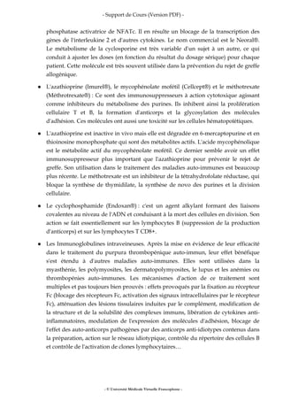 - Support de Cours (Version PDF) -
- © Université Médicale Virtuelle Francophone -
phosphatase activatrice de NFATc. Il en résulte un blocage de la transcription des
gènes de l'interleukine 2 et d'autres cytokines. Le nom commercial est le Neoral®.
Le métabolisme de la cyclosporine est très variable d'un sujet à un autre, ce qui
conduit à ajuster les doses (en fonction du résultat du dosage sérique) pour chaque
patient. Cette molécule est très souvent utilisée dans la prévention du rejet de greffe
allogénique.
L'azathioprine (Imurel®), le mycophénolate mofétil (Cellcept®) et le méthotrexate
(Méthrotrexate®) : Ce sont des immunosuppresseurs à action cytotoxique agissant
comme inhibiteurs du métabolisme des purines. Ils inhibent ainsi la prolifération
cellulaire T et B, la formation d'anticorps et la glycosylation des molécules
d'adhésion. Ces molécules ont aussi une toxicité sur les cellules hématopoïétiques.
L'azathioprine est inactive in vivo mais elle est dégradée en 6-mercaptopurine et en
thioinosine monophosphate qui sont des métabolites actifs. L'acide mycophénolique
est le métabolite actif du mycophénolate mofétil. Ce dernier semble avoir un effet
immunosuppresseur plus important que l'azathioprine pour prévenir le rejet de
greffe. Son utilisation dans le traitement des maladies auto-immunes est beaucoup
plus récente. Le méthotrexate est un inhibiteur de la tétrahydrofolate réductase, qui
bloque la synthèse de thymidilate, la synthèse de novo des purines et la division
cellulaire.
Le cyclophosphamide (Endoxan®) : c'est un agent alkylant formant des liaisons
covalentes au niveau de l'ADN et conduisant à la mort des cellules en division. Son
action se fait essentiellement sur les lymphocytes B (suppression de la production
d'anticorps) et sur les lymphocytes T CD8+.
Les Immunoglobulines intraveineuses. Après la mise en évidence de leur efficacité
dans le traitement du purpura thrombopénique auto-immun, leur effet bénéfique
s'est étendu à d'autres maladies auto-immunes. Elles sont utilisées dans la
myasthénie, les polymyosites, les dermatopolymyosites, le lupus et les anémies ou
thrombopénies auto-immunes. Les mécanismes d'action de ce traitement sont
multiples et pas toujours bien prouvés : effets provoqués par la fixation au récepteur
Fc (blocage des récepteurs Fc, activation des signaux intracellulaires par le récepteur
Fc), atténuation des lésions tissulaires induites par le complément, modification de
la structure et de la solubilité des complexes immuns, libération de cytokines anti-
inflammatoires, modulation de l'expression des molécules d'adhésion, blocage de
l'effet des auto-anticorps pathogènes par des anticorps anti-idiotypes contenus dans
la préparation, action sur le réseau idiotypique, contrôle du répertoire des cellules B
et contrôle de l'activation de clones lymphocytaires…
 