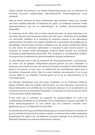 - Support de Cours (Version PDF) -
- © Université Médicale Virtuelle Francophone -
Chaque maladie auto-immune a son schéma thérapeutique propre avec ses indications de
traitement purement symptomatique, anti-inflammatoire, immunosuppresseur ou/et
substitutif.
Dans les formes mineures du lupus érythémateux aigu disséminé, comme, par exemple,
une forme modérée articulaire, le traitement fait appel à un traitement considéré comme
immunomodulateur qui est un antimalariques de synthèse (hydroxychloroquine,
Plaquenil®).
Ce traitement est très utilisé dans la forme cutanéo-articulaire du lupus systémique avec
une bonne efficacité. Son mécanisme d'action reste mal connu : diminution de la sensibilité
aux ultraviolets, inhibition de la formation de complexes immuns et des phénomènes
inflammatoires consécutifs à leurs dépôts, inhibition de la présentation de l'antigène par les
macrophages. Dans les formes de lupus systémique avec une atteinte viscérale plus diffuse
ou plus sévère, les corticoïdes représentent le traitement le plus souvent prescrit. Le
traitement de certaines formes histologiques d'atteinte rénale nécessite une association
corticoïdes/cyclophosphamide (Endoxan®). Plus récemment, le mycophénolate mofétil a
été proposé dans le traitement des glomérulonéphrites lupiques prolifératives.
La corticothérapie reste la base du traitement des dermatopolymyosites et polymyosites.
Les doses vont de quelques milligrammes jusqu'au gramme par jour. Cependant, ce
traitement a pour limite de ne pas être sélectif et d'entraîner de nombreux effets indésirables
quand il est prescrit au long cours. Le méthotrexate est essentiellement utilisé dans la
polyarthrite rhumatoïde sévère. Dans les autres maladies auto-immunes, il est le plus
souvent utilisé en cas d'atteintes viscérales graves ou en cas de corticorésistance ou de
corticodépendance.
Les échanges plasmatiques n'ont plus guère d'indication car les traitements médicaux
actuels contrôlent mieux les maladies auto-immunes. Les rares indications concernent les
formes fulminantes non contrôlées par les traitements médicaux ou les manifestations de
vascularite associée à la polyarthrite rhumatoïde. Ce traitement est lourd de mise en œuvre
et n'est pas dénué d'effets indésirables.
Il faut noter que le traitement du syndrome de Gougerot-Sjögren est avant tout
symptomatique (traitement de la xérostomie et de la xérophtalmie) et que les corticoïdes ou
autres immunosuppresseurs ne sont utilisés que lors d'atteintes viscérales extra-
glandulaires graves. Le Plaquenil® est aussi utilisé.
La sclérodermie pose de gros problèmes thérapeutiques car aucun traitement ne permet à ce
jour de contrôler l'évolutivité de la sclérose cutanée. Le traitement des troubles ischémiques
périphériques fait appel à des vasodilatateurs puissants (analogue de la prostacycline ou
Iloprost®, nécessitant une perfusion intraveineuse continue).
 
