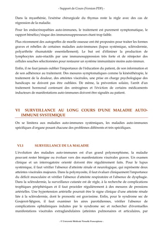 - Support de Cours (Version PDF) -
- © Université Médicale Virtuelle Francophone -
Dans la myasthénie, l'exérèse chirurgicale du thymus reste la règle avec des cas de
régression de la maladie.
Pour les endocrinopathies auto-immunes, le traitement est purement symptomatique, le
rapport bénéfice/risque des immunosuppresseurs étant trop faible.
Plus récemment des autogreffes de moelle osseuse ont été proposées pour traiter les formes
graves et rebelles de certaines maladies auto-immunes (lupus systémique, sclérodermie,
polyarthrite rhumatoïde essentiellement). Le but est d'éliminer la production de
lymphocytes auto-réactifs par une immunosuppression très forte et de réinjecter des
cellules souches sélectionnées pour restaurer un système immunitaire moins auto-immun.
Enfin, il ne faut jamais oublier l'importance de l'éducation du patient, de son information et
de son adhérence au traitement. Des mesures symptomatiques comme la kinésithérapie, le
traitement de la douleur, des atteintes viscérales, une prise en charge psychologique des
handicaps ne doivent pas être oubliées. De même, la prévention solaire, l'arrêt d'un
traitement hormonal contenant des œstrogènes et l'éviction de certains médicaments
inducteurs de manifestations auto-immunes doivent être signalés au patient.
VI SURVEILLANCE AU LONG COURS D'UNE MALADIE AUTO-
IMMUNE SYSTEMIQUE
On se limitera aux maladies auto-immunes systémiques, les maladies auto-immunes
spécifiques d'organe posant chacune des problèmes différents et très spécifiques.
VI.1 SURVEILLANCE DE LA MALADIE
L'évolution des maladies auto-immunes est d'un grand polymorphisme, la maladie
pouvant rester bénigne ou évoluer vers des manifestations viscérales graves. Un examen
clinique et un interrogatoire orienté doivent être régulièrement faits. Pour le lupus
systémique, il faut vérifier l'absence d'atteinte rénale et neurologique, qui représente deux
atteintes viscérales majeures. Dans la polymyosite, il faut évaluer cliniquement l'importance
du déficit musculaire et vérifier l'absence d'atteinte respiratoire et l'absence de dysphagie.
Dans la sclérodermie, la surveillance cutanée est de règle, à la recherche de complications
trophiques périphériques et il faut procéder régulièrement à des mesures de pressions
artérielles. Une hypertension artérielle pourrait être le signe clinique d'une atteinte rénale
liée à la sclérodermie, dont le pronostic est gravissime. Enfin, pour le syndrome sec de
Goujerot-Sjögren, il faut examiner les aires parotidiennes, vérifier l'absence de
complications ophtalmiques induites par le syndrome sec et rechercher d'éventuelles
manifestations viscérales extraglandulaires (atteintes pulmonaires et articulaires, par
 