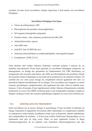 - Support de Cours (Version PDF) -
- © Université Médicale Virtuelle Francophone -
exemple). En plus d'une surveillance clinique rigoureuse, il faut ajouter une surveillance
biologique.
Surveillance biologique d'un lupus
• Vitesse de sédimentation, CRP
• Électrophorèse des protides, immunoglobulines
• NF sanguine, hémoglobine, plaquettes
• Fonction rénale : urée, créatinine, protéinurie des 24h, CBU
• Antinucléaires (titre, aspect)
• Anti-ADN natif
• (anti-ECT, Sm, U1-RNP, Ro, etc.)
• Anticorps anticardiolipine ou antiphospholipides, anticoagulant lupique
• Complément : CH50, C3, C4
Cette dernière doit vérifier l'absence d'atteintes viscérales propres à chacune de ces
maladies auto-immunes. D'une façon générale, la surveillance biologique comprend : un
hémogramme, un dosage des paramètres de l'inflammation (VS, CRP, fibrinémie), un
ionogramme, des enzymes musculaires, des LDH, une électrophorèse des protéines, l'étude
des fonctions rénale et hépatique et une étude de la protéinurie et du sédiment urinaire. Un
contrôle des aAc ainsi qu'un dosage du complément doivent également être faits. La
périodicité dépend essentiellement de la clinique. Une surveillance par imagerie ou autres
examens paracliniques complémentaires doit également être faite, selon la maladie auto-
immune. À titre d'exemple, il faut régulièrement vérifier l'absence d'hypertension artérielle
pulmonaire au cours d'un CREST syndrome grâce à une échographie cardiaque couplée au
doppler cardiaque et faire des examens ophtalmiques réguliers au cours d'un syndrome sec.
VI.2 SURVEILLANCE DU TRAITEMENT
Cette surveillance est, là encore, clinique et paraclinique. Il faut surveiller la tolérance de
chaque traitement et l'apparition d'éventuels effets indésirables ou complications (diabète
ou ostéoporose cortico-induits, insuffisance rénale sous cyclosporine, atteinte ophtalmique
sous antipaludéens de synthèse…). Il faut aussi vérifier l'observance thérapeutique car ces
traitements sont pris au long cours. Enfin, on peut également évaluer le degré
d'immunosuppression de ces patients sous traitement immunosuppresseur par une
 