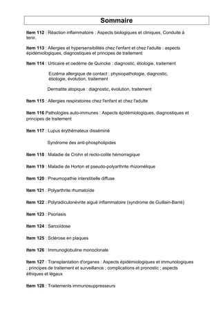 Sommaire
Item 112 : Réaction inflammatoire : Aspects biologiques et cliniques, Conduite à
tenir.
Item 113 : Allergies et hypersensibilités chez l'enfant et chez l'adulte : aspects
épidémiologiques, diagnostiques et principes de traitement
Item 114 : Urticaire et oedème de Quincke : diagnostic, étiologie, traitement
Eczéma allergique de contact : physiopathologie, diagnostic,
étiologie, évolution, traitement
Dermatite atopique : diagnostic, évolution, traitement
Item 115 : Allergies respiratoires chez l'enfant et chez l'adulte
Item 116 Pathologies auto-immunes : Aspects épidémiologiques, diagnostiques et
principes de traitement
Item 117 : Lupus érythémateux disséminé
Syndrome des anti-phospholipides
Item 118 : Maladie de Crohn et recto-colite hémorragique
Item 119 : Maladie de Horton et pseudo-polyarthrite rhizomélique
Item 120 : Pneumopathie interstitielle diffuse
Item 121 : Polyarthrite rhumatoïde
Item 122 : Polyradiculonévrite aiguë inflammatoire (syndrome de Guillain-Barré)
Item 123 : Psoriasis
Item 124 : Sarcoïdose
Item 125 : Sclérose en plaques
Item 126 : Immunoglobuline monoclonale
Item 127 : Transplantation d'organes : Aspects épidémiologiques et immunologiques
; principes de traitement et surveillance ; complications et pronostic ; aspects
éthiques et légaux
Item 128 : Traitements immunosuppresseurs
 