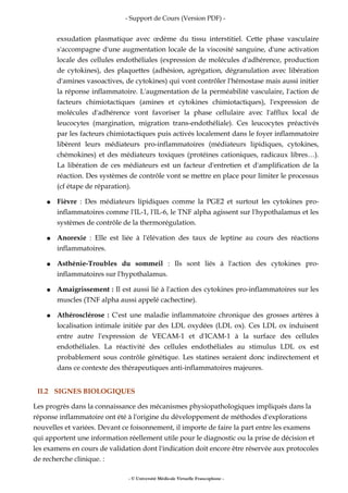 - Support de Cours (Version PDF) -
exsudation plasmatique avec œdème du tissu interstitiel. Cette phase vasculaire
s'accompagne d'une augmentation locale de la viscosité sanguine, d'une activation
locale des cellules endothéliales (expression de molécules d'adhérence, production
de cytokines), des plaquettes (adhésion, agrégation, dégranulation avec libération
d'amines vasoactives, de cytokines) qui vont contrôler l'hémostase mais aussi initier
la réponse inflammatoire. L'augmentation de la perméabilité vasculaire, l'action de
facteurs chimiotactiques (amines et cytokines chimiotactiques), l'expression de
molécules d'adhérence vont favoriser la phase cellulaire avec l'afflux local de
leucocytes (margination, migration trans-endothéliale). Ces leucocytes préactivés
par les facteurs chimiotactiques puis activés localement dans le foyer inflammatoire
libèrent leurs médiateurs pro-inflammatoires (médiateurs lipidiques, cytokines,
chémokines) et des médiateurs toxiques (protéines cationiques, radicaux libres…).
La libération de ces médiateurs est un facteur d'entretien et d'amplification de la
réaction. Des systèmes de contrôle vont se mettre en place pour limiter le processus
(cf étape de réparation).
● Fièvre : Des médiateurs lipidiques comme la PGE2 et surtout les cytokines pro-
inflammatoires comme l'IL-1, l'IL-6, le TNF alpha agissent sur l'hypothalamus et les
systèmes de contrôle de la thermorégulation.
● Anorexie : Elle est liée à l'élévation des taux de leptine au cours des réactions
inflammatoires.
● Asthénie-Troubles du sommeil : Ils sont liés à l'action des cytokines pro-
inflammatoires sur l'hypothalamus.
● Amaigrissement : Il est aussi lié à l'action des cytokines pro-inflammatoires sur les
muscles (TNF alpha aussi appelé cachectine).
● Athérosclérose : C'est une maladie inflammatoire chronique des grosses artères à
localisation intimale initiée par des LDL oxydées (LDL ox). Ces LDL ox induisent
entre autre l'expression de VECAM-1 et d'ICAM-1 à la surface des cellules
endothéliales. La réactivité des cellules endothéliales au stimulus LDL ox est
probablement sous contrôle génétique. Les statines seraient donc indirectement et
dans ce contexte des thérapeutiques anti-inflammatoires majeures.
II.2 SIGNES BIOLOGIQUES
Les progrès dans la connaissance des mécanismes physiopathologiques impliqués dans la
réponse inflammatoire ont été à l'origine du développement de méthodes d'explorations
nouvelles et variées. Devant ce foisonnement, il importe de faire la part entre les examens
qui apportent une information réellement utile pour le diagnostic ou la prise de décision et
les examens en cours de validation dont l'indication doit encore être réservée aux protocoles
de recherche clinique. :
- © Université Médicale Virtuelle Francophone -
 