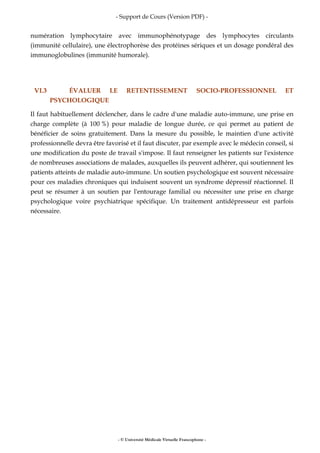 - Support de Cours (Version PDF) -
- © Université Médicale Virtuelle Francophone -
numération lymphocytaire avec immunophénotypage des lymphocytes circulants
(immunité cellulaire), une électrophorèse des protéines sériques et un dosage pondéral des
immunoglobulines (immunité humorale).
VI.3 ÉVALUER LE RETENTISSEMENT SOCIO-PROFESSIONNEL ET
PSYCHOLOGIQUE
Il faut habituellement déclencher, dans le cadre d'une maladie auto-immune, une prise en
charge complète (à 100 %) pour maladie de longue durée, ce qui permet au patient de
bénéficier de soins gratuitement. Dans la mesure du possible, le maintien d'une activité
professionnelle devra être favorisé et il faut discuter, par exemple avec le médecin conseil, si
une modification du poste de travail s'impose. Il faut renseigner les patients sur l'existence
de nombreuses associations de malades, auxquelles ils peuvent adhérer, qui soutiennent les
patients atteints de maladie auto-immune. Un soutien psychologique est souvent nécessaire
pour ces maladies chroniques qui induisent souvent un syndrome dépressif réactionnel. Il
peut se résumer à un soutien par l'entourage familial ou nécessiter une prise en charge
psychologique voire psychiatrique spécifique. Un traitement antidépresseur est parfois
nécessaire.
 
