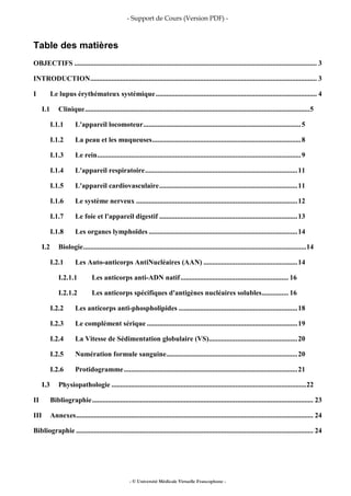 - Support de Cours (Version PDF) -
- © Université Médicale Virtuelle Francophone -
Table des matières
OBJECTIFS ......................................................................................................................................... 3
INTRODUCTION................................................................................................................................ 3
I Le lupus érythémateux systémique........................................................................................... 4
I.1 Clinique...............................................................................................................................5
I.1.1 L'appareil locomoteur.........................................................................................5
I.1.2 La peau et les muqueuses....................................................................................8
I.1.3 Le rein...................................................................................................................9
I.1.4 L'appareil respiratoire......................................................................................11
I.1.5 L'appareil cardiovasculaire..............................................................................11
I.1.6 Le système nerveux ...........................................................................................12
I.1.7 Le foie et l'appareil digestif ..............................................................................13
I.1.8 Les organes lymphoïdes ....................................................................................14
I.2 Biologie..............................................................................................................................14
I.2.1 Les Auto-anticorps AntiNucléaires (AAN) .....................................................14
I.2.1.1 Les anticorps anti-ADN natif............................................................. 16
I.2.1.2 Les anticorps spécifiques d'antigènes nucléaires solubles............... 16
I.2.2 Les anticorps anti-phospholipides ...................................................................18
I.2.3 Le complément sérique .....................................................................................19
I.2.4 La Vitesse de Sédimentation globulaire (VS)..................................................20
I.2.5 Numération formule sanguine..........................................................................20
I.2.6 Protidogramme..................................................................................................21
I.3 Physiopathologie ..............................................................................................................22
II Bibliographie............................................................................................................................. 23
III Annexes...................................................................................................................................... 24
Bibliographie ...................................................................................................................................... 24
 