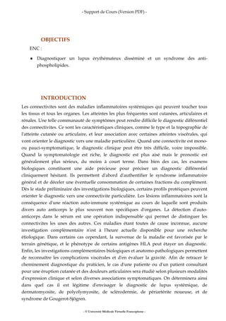 - Support de Cours (Version PDF) -
- © Université Médicale Virtuelle Francophone -
OBJECTIFS
ENC :
Diagnostiquer un lupus érythémateux disséminé et un syndrome des anti-
phospholipides.
INTRODUCTION
Les connectivites sont des maladies inflammatoires systémiques qui peuvent toucher tous
les tissus et tous les organes. Les atteintes les plus fréquentes sont cutanées, articulaires et
rénales. Une telle communauté de symptômes peut rendre difficile le diagnostic différentiel
des connectivites. Ce sont les caractéristiques cliniques, comme le type et la topographie de
l'atteinte cutanée ou articulaire, et leur association avec certaines atteintes viscérales, qui
vont orienter le diagnostic vers une maladie particulière. Quand une connectivite est mono-
ou pauci-symptomatique, le diagnostic clinique peut être très difficile, voire impossible.
Quand la symptomatologie est riche, le diagnostic est plus aisé mais le pronostic est
généralement plus sérieux, du moins à court terme. Dans bien des cas, les examens
biologiques constituent une aide précieuse pour préciser un diagnostic différentiel
cliniquement hésitant. Ils permettent d'abord d'authentifier le syndrome inflammatoire
général et de déceler une éventuelle consommation de certaines fractions du complément.
Dès le stade préliminaire des investigations biologiques, certains profils protéiques peuvent
orienter le diagnostic vers une connectivite particulière. Les lésions inflammatoires sont la
conséquence d'une réaction auto-immune systémique au cours de laquelle sont produits
divers auto anticorps le plus souvent non spécifiques d'organes. La détection d'auto-
anticorps dans le sérum est une opération indispensable qui permet de distinguer les
connectivites les unes des autres. Ces maladies étant toutes de cause inconnue, aucune
investigation complémentaire n'est à l'heure actuelle disponible pour une recherche
étiologique. Dans certains cas cependant, la survenue de la maladie est favorisée par le
terrain génétique, et le phénotype de certains antigènes HLA peut étayer un diagnostic.
Enfin, les investigations complémentaires biologiques et anatomo-pathologiques permettent
de reconnaître les complications viscérales et d'en évaluer la gravité. Afin de retracer le
cheminement diagnostique du praticien, le cas d'une patiente ou d'un patient consultant
pour une éruption cutanée et des douleurs articulaires sera étudié selon plusieurs modalités
d'expression clinique et selon diverses associations symptomatiques. On déterminera ainsi
dans quel cas il est légitime d'envisager le diagnostic de lupus systémique, de
dermatomyosite, de polyolymyosite, de sclérodermie, de périartérite noueuse, et de
syndrome de Gougerot-Sjögren.
 