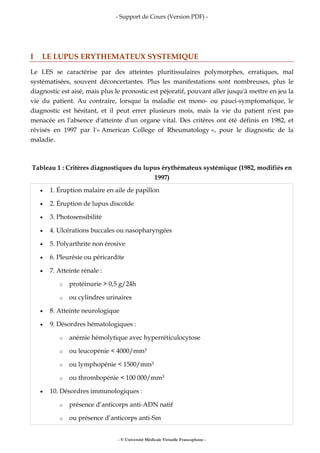 - Support de Cours (Version PDF) -
- © Université Médicale Virtuelle Francophone -
I LE LUPUS ERYTHEMATEUX SYSTEMIQUE
Le LES se caractérise par des atteintes pluritissulaires polymorphes, erratiques, mal
systématisées, souvent déconcertantes. Plus les manifestations sont nombreuses, plus le
diagnostic est aisé, mais plus le pronostic est péjoratif, pouvant aller jusqu'à mettre en jeu la
vie du patient. Au contraire, lorsque la maladie est mono- ou pauci-symptomatique, le
diagnostic est hésitant, et il peut errer plusieurs mois, mais la vie du patient n'est pas
menacée en l'absence d'atteinte d'un organe vital. Des critères ont été définis en 1982, et
révisés en 1997 par l'« American College of Rheumatology », pour le diagnostic de la
maladie.
Tableau 1 : Critères diagnostiques du lupus érythémateux systémique (1982, modifiés en
1997)
• 1. Éruption malaire en aile de papillon
• 2. Éruption de lupus discoïde
• 3. Photosensibilité
• 4. Ulcérations buccales ou nasopharyngées
• 5. Polyarthrite non érosive
• 6. Pleurésie ou péricardite
• 7. Atteinte rénale :
o protéinurie > 0,5 g/24h
o ou cylindres urinaires
• 8. Atteinte neurologique
• 9. Désordres hématologiques :
o anémie hémolytique avec hyperréticulocytose
o ou leucopénie < 4000/mm3
o ou lymphopénie < 1500/mm3
o ou thrombopénie < 100 000/mm3
• 10. Désordres immunologiques :
o présence d’anticorps anti-ADN natif
o ou présence d’anticorps anti-Sm
 